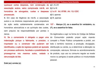 EXERCÍCIOS COM GABARITO * DIREITO DO CONSUMIDOR * Professora Rachel Brambilla

quaisquer outras despesas, nem condenação da a) I, II e III
associação autora, salvo comprovada má-fé, em b) II e III
honorários     de    advogados,         custas    e    despesas c) I e III Art. 87/88 ; Art. 13,I CDC
processuais.                                                       d) II, apenas
II. Em caso de litigância de má-fé, a associação e) III, apenas
autora e os diretores responsáveis pela propositura
da ação serão solidariamente condenados em 107 - Marque (V), se a assertiva for verdadeira, ou
honorários advocatícios e ao quíntuplo das custas, (F), se a assertiva for falsa.
sem prejuízo da responsabilidade por perdas e
danos.                                                             Os legitimados a agir na forma do Código de Defesa
III. Se o comerciante é obrigado a pagar uma do                         Consumidor   poderão     propor   ação   visando
indenização porque o fabricante, o produtor, o compelir o Poder Público competente a proibir, em
importador     ou    o     construtor    não     puderam       ser todo o território nacional, a produção, divulgação,
identificados, a ação de regresso poderá ser ajuizada distribuição ou venda, ou a determinar a alteração na
em processo autônomo, facultada a possibilidade de composição, estrutura, fórmula ou acondicionamento
prosseguir-se       nos     mesmos       autos,       vedada    a de produto, cujo uso ou consumo regular se revele
denunciação da lide.                                               nocivo ou perigoso à saúde pública e á incolumidade
                                                                   pessoal.
Está (ao) correta (s):
                                                                                                                      53
 