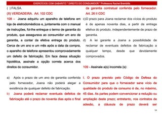 EXERCÍCIOS COM GABARITO * DIREITO DO CONSUMIDOR * Professora Rachel Brambilla

( ) FALSA.                                                  da garantia contratual conferida pelo fornecedor.
(X) VERDADEIRA. Art. 102 CDC                                Art. 26 II CDC
108 – Joana adquiriu um aparelho de telefone em c) O prazo para Joana reclamar dos vícios do produto
loja de eletrodomésticos e, juntamente com o manual         é de apenas noventa dias, a partir da entrega
de instruções, foi-lhe entregue o termo de garantia do      efetiva do produto, independentemente de prazo de
produto, que assegurava ao consumidor um ano de             garantia.
garantia, a contar da efetiva entrega do produto. d)           A lei garante a Joana a possibilidade de
Cerca de um ano e um mês após a data da compra,             reclamar de eventuais defeitos de fabricação a
o aparelho de telefone apresentou comprovadamente           qualquer        tempo,      desde    que    devidamente
um defeito de fabricação. Em face dessa situação            comprovados.
hipotética, assinale a opção correta acerca dos
direitos do consumidor.                                   109 - Assinale a(s) incorreta (s):


a)   Após o prazo de um ano de garantia conferida I. O prazo previsto pelo Código de Defesa do
 pelo fornecedor, Joana não poderá alegar a Consumidor para que o fornecedor sane vício de
 existência de qualquer defeito de fabricação.            qualidade do produto de consumo é de, no máximo,
b)   Joana poderá reclamar eventuais defeitos de 45 dias. As partes podem convencionar a redução ou
 fabricação até o prazo de noventa dias após o final ampliação deste prazo; entretanto, nos contratos de
                                                          adesão,       a    cláusula    de     prazo   deverá   ser
                                                                                                                  54
 