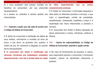 EXERCÍCIOS COM GABARITO * DIREITO DO CONSUMIDOR * Professora Rachel Brambilla

d) o ônus probatório será sempre invertido em de                      fatos      supervenientes       que         as   tornem
benefício   do      consumidor,    por   sua    presumida excessivamente onerosas.
hipossuficiência.                                            C É direito do consumidor a informação adequada e
e) o acesso ao Judiciário é sempre gratuito aos clara sobre os diferentes produtos e serviços, o que
consumidores                                                 inclui    a      especificação     correta      de    quantidade,
                                                             características, composição, qualidade e preço e a
                                                             explicitação dos riscos relacionados a produtos e
111 - Assinale a opção que não está de acordo com serviços.
o Código de Defesa do Consumidor.                            D O consumidor tem direito à efetiva reparação de
                                                             danos patrimoniais e morais, individuais, coletivos e
A É direito do consumidor a facilitação da defesa de difusos.
seus direitos, incluindo-se a inversão do ônus da
prova, a seu favor, no processo civil, quando, a 112                  - Acerca da responsabilidade no Código de
critério do juiz, for verossímil a alegação ou quando Defesa do Consumidor, assinale a opção correta.
ele for hipossuficiente.
B O consumidor tem direito à modificação das A No caso de fornecimento de produtos in natura,
cláusulas contratuais que estabeleçam prestações será responsável perante o consumidor o fornecedor
desproporcionais, mas não à revisão delas em razão imediato,                  mesmo    se     identificado    claramente    o
                                                             produtor.
                                                                                                                            56
 