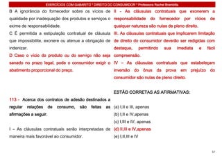 EXERCÍCIOS COM GABARITO * DIREITO DO CONSUMIDOR * Professora Rachel Brambilla

B A ignorância do fornecedor sobre os vícios de II - As cláusulas contratuais que exonerem a
qualidade por inadequação dos produtos e serviços o responsabilidade                  do     fornecedor    por     vícios    de
exime de responsabilidade.                                  qualquer natureza são nulas de pleno direito.
C É permitida a estipulação contratual de cláusula III. As cláusulas contratuais que implicarem limitação
que impossibilite, exonere ou atenue a obrigação de de direito do consumidor deverão ser redigidas com
indenizar.                                                  destaque,           permitindo      sua     imediata     e      fácil
D Caso o vício do produto ou do serviço não seja compreensão.
sanado no prazo legal, pode o consumidor exigir o IV – As cláusulas contratuais que estabeleçam
abatimento proporcional do preço.                           inversão      do      ônus     da   prova     em     prejuízo    do
                                                            consumidor são nulas de pleno direito.


                                                            ESTÃO CORRETAS AS AFIRMATIVAS:
113 - Acerca dos contratos de adesão destinados a
regular   relações     de   consumo,    são    feitas   as (a) I,II e III, apenas
afirmações a seguir.                                        (b) I,II e IV,apenas
                                                            (c) I,III e IV, apenas
I – As cláusulas contratuais serão interpretadas de (d) II,III e IV,apenas
maneira mais favorável ao consumidor.                       (e) I,II,III e IV


                                                                                                                               57
 
