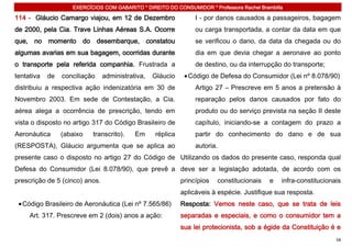 EXERCÍCIOS COM GABARITO * DIREITO DO CONSUMIDOR * Professora Rachel Brambilla

114 - Gláucio Camargo viajou, em 12 de Dezembro                  I - por danos causados a passageiros, bagagem
de 2000, pela Cia. Trave Linhas Aéreas S.A. Ocorre               ou carga transportada, a contar da data em que
que, no momento do desembarque, constatou                        se verificou o dano, da data da chegada ou do
algumas avarias em sua bagagem, ocorridas durante                dia em que devia chegar a aeronave ao ponto
o transporte pela referida companhia. Frustrada a                de destino, ou da interrupção do transporte;
tentativa   de   conciliação    administrativa,   Gláucio     Código de Defesa do Consumidor (Lei nº 8.078/90)
distribuiu a respectiva ação indenizatória em 30 de              Artigo 27 – Prescreve em 5 anos a pretensão à
Novembro 2003. Em sede de Contestação, a Cia.                    reparação pelos danos causados por fato do
aérea alega a ocorrência de prescrição, tendo em                 produto ou do serviço prevista na seção II deste
vista o disposto no artigo 317 do Código Brasileiro de           capítulo, iniciando-se a contagem do prazo a
Aeronáutica      (abaixo   transcrito).    Em     réplica        partir do conhecimento do dano e de sua
(RESPOSTA), Gláucio argumenta que se aplica ao                   autoria.
presente caso o disposto no artigo 27 do Código de Utilizando os dados do presente caso, responda qual
Defesa do Consumidor (Lei 8.078/90), que prevê a deve ser a legislação adotada, de acordo com os
prescrição de 5 (cinco) anos.                               princípios   constitucionais    e   infra-constitucionais
                                                            aplicáveis à espécie. Justifique sua resposta.
  Código Brasileiro de Aeronáutica (Lei nº 7.565/86)        Resposta: Vemos neste caso, que se trata de leis
     Art. 317. Prescreve em 2 (dois) anos a ação:           separadas e especiais, e como o consumidor tem a
                                                            sua lei protecionista, sob a égide da Constituição é e
                                                                                                                   58
 