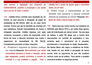 EXERCÍCIOS COM GABARITO * DIREITO DO CONSUMIDOR * Professora Rachel Brambilla

será    sempre      a    legislação   que     amparará    ao     cidadão tem o poder de ajuizar ação e reivindicar
CONSUMIDOR, portanto a prescrição a ser usada                    direito. Art. 6º CDC
será a do art. 27 CDC- 5 ANOS.                                 b)    Poderá invocar a imprevisibilidade de sua
                                                                 demissão para questionar a cláusula contratual
115 - Valdéia firmou contrato para aquisição de um               referente às prestações do imóvel? Resposta: Sim,
imóvel, no qual assumia a obrigação de pagar 50                  tendo em vista o mesmo artigo do CDC.
prestações de R$ 300,00, além de um valor como
entrada. Ocorre que ela foi demitida da empresa em 116 - Maria teve seu nome inscrito nos cadastros do
que trabalhava, ficando impossibilitada de honrar a SERASA pelo Banco XYZ e, em razão disso ajuizou
obrigação assumida. Valdéia ingressa com ação ação de indenização por danos morais. Na sua peça
revisional, invocando a teoria da imprevisão como de defesa, a parte Ré alega que a Autora teria
forma de rever a cláusula contratual que impõe o descumprido um contrato de empréstimo e que,
pagamento      da       mensalidade      de    R$    300,00. somente       após    o    vencimento      de   6   parcelas,
Considerados provados os fatos, responda:                      providenciara o lançamento no órgão desabonador.
a)     Prosperará o argumento de Valdéia? Justifique Na réplica Maria não negou a existência da dívida,
 sua resposta.Resposta: Demonstrando que existe mas insistiu em seu direito à percepção de danos
 onerosidade excessiva a frente o mercado, sendo morais, forte no argumento de que não recebera
 algo exagerado, poderá reivindicar a revisão do nenhum aviso de tal prática. Para decidir a questão
 Contrato e o juiz analisará e julgará.             Todo o você deve analisar os seguintes pontos:
                                                                                                                        59
 