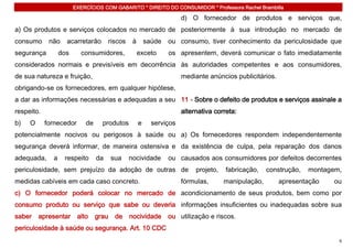 EXERCÍCIOS COM GABARITO * DIREITO DO CONSUMIDOR * Professora Rachel Brambilla

                                                                     d) O fornecedor de produtos e serviços que,
a) Os produtos e serviços colocados no mercado de posteriormente à sua introdução no mercado de
consumo      não    acarretarão       riscos    à       saúde   ou consumo, tiver conhecimento da periculosidade que
segurança         dos     consumidores,             exceto      os apresentem, deverá comunicar o fato imediatamente
considerados normais e previsíveis em decorrência às autoridades competentes e aos consumidores,
de sua natureza e fruição,                                           mediante anúncios publicitários.
obrigando-se os fornecedores, em qualquer hipótese,
a dar as informações necessárias e adequadas a seu 11 - Sobre o defeito de produtos e serviços assinale a
respeito.                                                            alternativa correta:
b)   O      fornecedor      de     produtos         e     serviços
potencialmente nocivos ou perigosos à saúde ou a) Os fornecedores respondem independentemente
segurança deverá informar, de maneira ostensiva e da existência de culpa, pela reparação dos danos
adequada,     a    respeito      da     sua    nocividade       ou causados aos consumidores por defeitos decorrentes
periculosidade, sem prejuízo da adoção de outras de                       projeto,   fabricação,    construção,   montagem,
medidas cabíveis em cada caso concreto.                              fórmulas,       manipulação,       apresentação    ou
c) O fornecedor poderá colocar no mercado de acondicionamento de seus produtos, bem como por
consumo produto ou serviço que sabe ou deveria informações insuficientes ou inadequadas sobre sua
saber    apresentar      alto    grau    de    nocividade       ou utilização e riscos.
periculosidade à saúde ou segurança. Art. 10 CDC
                                                                                                                          6
 