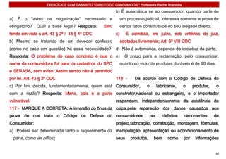 EXERCÍCIOS COM GABARITO * DIREITO DO CONSUMIDOR * Professora Rachel Brambilla

                                                           b) É automática se ao consumidor, quando parte de
a) É o "aviso de negativação" necessário e                      um processo judicial, interessa somente a prova de
obrigatório?   Qual a base legal? Resposta:         Sim,        certos fatos constitutivos do seu alegado direito;
tendo em vista o art. 43 § 2º / 43 § 4º CDC                c)      É admitida, em juízo, sob critérios do juiz,
b) Mesmo se tratando de um devedor confesso                     adotados livremente; Art. 6º VIII CDC
(como no caso em questão) há essa necessidade?             d) Não é automática, depende da iniciativa da parte;
Resposta: O problema do caso concreto é que o e)                  O prazo para a reclamação, pelo consumidor,
nome da consumidora foi para os cadastros do SPC                quanto ao vício de produtos duráveis é de 90 dias.
e SERASA, sem aviso. Assim sendo não é permitido
por lei. Art. 43 § 2º CDC                                  118 -        De acordo com o Código de Defesa do
c) Por fim, decida, fundamentadamente, quem está Consumidor,                  o         fabricante,   o     produtor,   o
com a razão? Resposta: Maria, pois é a parte construtor,nacional ou estrangeiro, e o importador
vulnerável.                                                respondem, independentemente da existência de
117 - MARQUE A CORRETA: A inversão do ônus da culpa,pela reparação dos danos causados aos
prova de que trata o Código de Defesa do consumidores                             por      defeitos   decorrentes       de
Consumidor:                                                projeto,fabricação, construção, montagem, fórmulas,
a) Poderá ser determinada tanto a requerimento da manipulação, apresentação ou acondicionamento de
  parte, como ex officio;                                  seus      produtos,      bem       como    por    informações


                                                                                                                        60
 