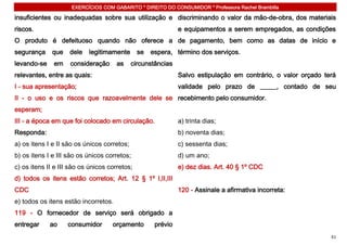 EXERCÍCIOS COM GABARITO * DIREITO DO CONSUMIDOR * Professora Rachel Brambilla

insuficientes ou inadequadas sobre sua utilização e discriminando o valor da mão-de-obra, dos materiais
riscos.                                                       e equipamentos a serem empregados, as condições
O produto é defeituoso quando não oferece a de pagamento, bem como as datas de início e
segurança     que   dele   legitimamente       se   espera, término dos serviços.
levando-se    em    consideração      as     circunstâncias
relevantes, entre as quais:                                   Salvo estipulação em contrário, o valor orçado terá
I - sua apresentação;                                         validade pelo prazo de _____, contado de seu
II - o uso e os riscos que razoavelmente dele se recebimento pelo consumidor.
esperam;
III - a época em que foi colocado em circulação.              a) trinta dias;
Responda:                                                     b) noventa dias;
a) os itens I e II são os únicos corretos;                    c) sessenta dias;
b) os itens I e III são os únicos corretos;                   d) um ano;
c) os itens II e III são os únicos corretos;                  e) dez dias. Art. 40 § 1º CDC
d) todos os itens estão corretos; Art. 12 § 1º I,II,III
CDC                                                           120 - Assinale a afirmativa incorreta:
e) todos os itens estão incorretos.
119 - O fornecedor de serviço será obrigado a
entregar     ao     consumidor      orçamento        prévio
                                                                                                               61
 