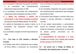 EXERCÍCIOS COM GABARITO * DIREITO DO CONSUMIDOR * Professora Rachel Brambilla

a) As sociedades integrantes dos grupos societários               com os princípios da dignidade da pessoa humana
     e       as   controladas     são      subsidiariamente       e da isonomia.
     responsáveis pelas previstas no CDC                         b) As sociedades integrantes dos grupos societários
b) as sociedades consorciadas são solidariamente                  são subsidiariamente responsáveis pela obrigação
     responsáveis pelas obrigações previstas no CDC               decorrentes do CDC.
c)       a   defesa   dos   interesses    e   direitos    dos c) O fornecedor está obrigado a informar sobre seus
     consumidores e das vítimas só poderá se exercida             produtos e serviços oferecidos e colocados no
     em juízo por meio de defesa coletiva. Art. 82 CDC            mercado.
d) o pedido de indenização por perdas e danos, se d) O juiz poderá desconsiderar a personalidade
     procedente,      não   prejudicará    eventual      multa    jurídica da sociedade quando houver falência,
     existente.                                                   estado de insolvência, encerramento ou inatividade
e) as sociedades coligadas somente responderão por                da    pessoa     jurídica,   provocados   por   má
     culpa                                                        administração.
                                                                 e) A hipossuficiência do consumidor é a única
121 - Com base no CDC assinale a afirmativa                       condição que vincula o juiz a decidir pela inversão
incorreta:                                                        do ônus da prova. Art. 6º VIII CDC
a) O Estado pode intervir diretamente para proteger
     de forma efetiva o consumidor em consonância 122 - De acordo com o Código de Defesa do
                                                                 Consumidor, são impróprios para o consumo:
                                                                                                                   62
 
