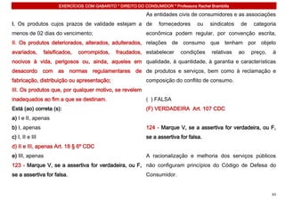 EXERCÍCIOS COM GABARITO * DIREITO DO CONSUMIDOR * Professora Rachel Brambilla

                                                               As entidades civis de consumidores e as associações
I. Os produtos cujos prazos de validade estejam a de                 fornecedores     ou    sindicatos   de   categoria
menos de 02 dias do vencimento;                                econômica podem regular, por convenção escrita,
II. Os produtos deteriorados, alterados, adulterados, relações de consumo que tenham por objeto
avariados,       falsificados,   corrompidos,    fraudados, estabelecer        condições     relativas   ao   preço,   à
nocivos à vida, perigosos ou, ainda, aqueles em qualidade, à quantidade, à garantia e características
desacordo com as normas regulamentares de de produtos e serviços, bem como à reclamação e
fabricação, distribuição ou apresentação;                      composição do conflito de consumo.
III. Os produtos que, por qualquer motivo, se revelem
inadequados ao fim a que se destinam.                          ( ) FALSA
Está (ao) correta (s):                                         (F) VERDADEIRA Art. 107 CDC
a) I e II, apenas
b) I, apenas                                                   124 - Marque V, se a assertiva for verdadeira, ou F,
c) I, II e III                                                 se a assertiva for falsa.
d) II e III, apenas Art. 18 § 6º CDC
e) III, apenas                                                 A racionalização e melhoria dos serviços públicos
123 - Marque V, se a assertiva for verdadeira, ou F, não configuram princípios do Código de Defesa do
se a assertiva for falsa.                                      Consumidor.


                                                                                                                       63
 