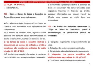 EXERCÍCIOS COM GABARITO * DIREITO DO CONSUMIDOR * Professora Rachel Brambilla

(F) FALSA Art. 4º IV CDC                                  e) Consumada a prescrição relativa à cobrança de
( ) VERDADEIRA                                            débito do consumidor, não serão fornecidas pelos
                                                          respectivos       Sistemas    de     Proteção        ao   Crédito,
125 - Sobre o Banco de Dados e Cadastros de quaisquer informações que possam impedir ou
Consumidores, pode se concluir, exceto:                   dificultar    novo    acesso       ao      crédito    junto      aos
                                                          fornecedores.
a) Os cadastros e dados de consumidores devem ser
objetivos, claro, verdadeiros e em linguagem de fácil 126 - No âmbito das obrigações decorrentes do
compreensão.                                              Código       de   Defesa     do    Consumidor,         quanto     à
b) A abertura de cadastro, ficha, registro e dados desconsideração               da    personalidade           jurídica,    as
pessoais e de consumo deverá ser comunicada por sociedades
escrito ao consumidor, quando não solicitada por ele.
c) Os bancos de dados e cadastros relativos a a) Coligadas responderão independentemente de
consumidores, os serviços de proteção ao crédito e culpa.
congêneres são considerados entidades de caráter b) Coligadas não podem ser responsabilizadas.
privado. Art. 43 § 4º CDC                                 c) Consorciadas são subsidiariamente responsáveis.
d) É facultado o acesso às informações lá constantes d)         Integrantes      dos        grupos      societários        são
para orientação e consulta por qualquer interessado.      subsidiariamente responsáveis. Art. 28 § 2º CDC
                                                          e) Controladas são solidariamente responsáveis.
                                                                                                                            64
 