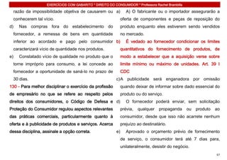 EXERCÍCIOS COM GABARITO * DIREITO DO CONSUMIDOR * Professora Rachel Brambilla

  razão da impossibilidade objetiva de causarem ou a)          A) O fabricante ou o importador assegurarão a
  conhecerem tal vício.                                     oferta de componentes e peças de reposição do
d)   Nas compras fora do estabelecimento do                 produto enquanto eles estiverem sendo vendidos
  fornecedor, a remessa de bens em quantidade               no mercado.
  inferior ao acordado e pago pelo consumidor b)               É vedado ao fornecedor condicionar os limites
  caracterizará vício de quantidade nos produtos.           quantitativos do fornecimento de produtos, de
e)   Constatado vício de qualidade no produto que o         modo a estabelecer que a aquisição verse sobre
  torne impróprio para consumo, a lei concede ao            limite mínimo ou máximo de unidades. Art. 39 I
  fornecedor a oportunidade de saná-lo no prazo de          CDC
  30 dias.                                                c) A publicidade será enganadora por omissão
130 - Para melhor disciplinar o exercício da profissão      quando deixar de informar sobre dado essencial do
de empresário no que se refere ao respeito pelos            produto ou do serviço.
direitos dos consumidores, o Código de Defesa e d)             O fornecedor poderá enviar, sem solicitação
Proteção do Consumidor regulou aspectos relevantes          prévia,   qualquer    propaganda       ou   produto   ao
das práticas comerciais, particularmente quanto à           consumidor, desde que isso não acarrete nenhum
oferta e à publicidade de produtos e serviços. Acerca       prejuízo ao destinatário.
dessa disciplina, assinale a opção correta.               e)   Aprovado o orçamento prévio de fornecimento
                                                            de serviço, o consumidor terá até 7 dias para,
                                                            unilateralmente, desistir do negócio.
                                                                                                                  67
 