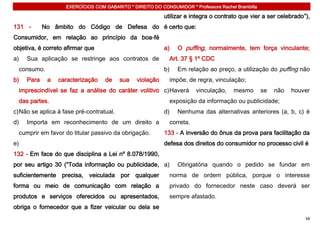 EXERCÍCIOS COM GABARITO * DIREITO DO CONSUMIDOR * Professora Rachel Brambilla

                                                           utilizar e integra o contrato que vier a ser celebrado”),
131 -       No âmbito do Código de Defesa do é certo que:
Consumidor, em relação ao princípio da boa-fé
objetiva, é correto afirmar que                            a)   O puffing, normalmente, tem força vinculante;
a)   Sua aplicação se restringe aos contratos de             Art. 37 § 1º CDC
  consumo.                                                 b)   Em relação ao preço, a utilização do puffing não
b)   Para    a   caracterização    de     sua   violação     impõe, de regra, vinculação;
  imprescindível se faz a análise do caráter volitivo c) Haverá         vinculação,    mesmo        se   não   houver
  das partes.                                                exposição da informação ou publicidade;
c) Não se aplica à fase pré-contratual.                    d)   Nenhuma das alternativas anteriores (a, b, c) é
d)   Importa em reconhecimento de um direito a               correta.
  cumprir em favor do titular passivo da obrigação.        133 - A inversão do ônus da prova para facilitação da
e)                                                         defesa dos direitos do consumidor no processo civil é
132 - Em face do que disciplina a Lei nº 8.078/1990,
por seu artigo 30 (“Toda informação ou publicidade, a)          Obrigatória quando o pedido se fundar em
suficientemente precisa, veiculada por qualquer              norma de ordem pública, porque o interesse
forma ou meio de comunicação com relação a                   privado do fornecedor neste caso deverá ser
produtos e serviços oferecidos ou apresentados,              sempre afastado.
obriga o fornecedor que a fizer veicular ou dela se
                                                                                                                   68
 