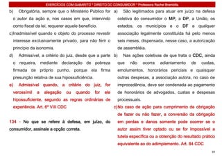 EXERCÍCIOS COM GABARITO * DIREITO DO CONSUMIDOR * Professora Rachel Brambilla

b)   Obrigatória, sempre que o Ministério Público for a)       São legitimados para atuar em juízo na defesa
 o autor da ação e, nos casos em que, intervindo            coletiva do consumidor o MP, a DP, a União, os
 como fiscal da lei, requerer aquele benefício.             estados, os municípios e o DF e qualquer
c) Inadmissível quando o objeto do processo revestir        associação legalmente constituída há pelo menos
 interesse exclusivamente privado, para não ferir o         seis meses, dispensada, nesse caso, a autorização
 princípio da isonomia.                                     de assembléia.
d)   Admissível, a critério do juiz, desde que a parte b)      Nas ações coletivas de que trata o CDC, ainda
 o requeira, mediante declaração de pobreza                 que    não     ocorra    adiantamento   de   custas,
 firmada de próprio punho, porque ela firma                 emolumentos, honorários periciais e quaisquer
 presunção relativa de sua hipossuficiência.                outras despesas, a associação autora, no caso de
e)   Admissível quando, a critério do juiz, for             improcedência, deve ser condenada ao pagamento
 verossímil   a   alegação    ou    quando     for   ele    de honorários de advogados, custas e despesas
 hipossuficiente, segundo as regras ordinárias de           processuais.
 experiência. Art. 6º VIII CDC                             c) No caso de ação para cumprimento de obrigação
                                                            de fazer ou não fazer, a conversão da obrigação
134 - No que se refere à defesa, em juízo, do               em perdas e danos somente pode ocorrer se o
consumidor, assinale a opção correta.                       autor assim tiver optado ou se for impossível a
                                                            tutela específica ou a obtenção do resultado prático
                                                            equivalente ao do adimplemento. Art. 84 CDC
                                                                                                              69
 