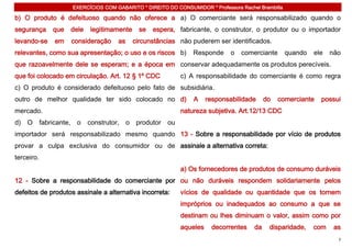 EXERCÍCIOS COM GABARITO * DIREITO DO CONSUMIDOR * Professora Rachel Brambilla

b) O produto é defeituoso quando não oferece a a) O comerciante será responsabilizado quando o
segurança    que   dele   legitimamente     se   espera, fabricante, o construtor, o produtor ou o importador
levando-se   em    consideração     as    circunstâncias não puderem ser identificados.
relevantes, como sua apresentação; o uso e os riscos b)         Responde     o   comerciante        quando   ele   não
que razoavelmente dele se esperam; e a época em conservar adequadamente os produtos perecíveis.
que foi colocado em circulação. Art. 12 § 1º CDC           c) A responsabilidade do comerciante é como regra
c) O produto é considerado defeituoso pelo fato de subsidiária.
outro de melhor qualidade ter sido colocado no d)               A    responsabilidade      do   comerciante    possui
mercado.                                                   natureza subjetiva. Art.12/13 CDC
d) O fabricante,     o construtor, o produtor         ou
importador será responsabilizado mesmo quando 13 - Sobre a responsabilidade por vício de produtos
provar a culpa exclusiva do consumidor ou de assinale a alternativa correta:
terceiro.
                                                           a) Os fornecedores de produtos de consumo duráveis
12 - Sobre a responsabilidade do comerciante por ou não duráveis respondem solidariamente pelos
defeitos de produtos assinale a alternativa incorreta:     vícios de qualidade ou quantidade que os tornem
                                                           impróprios ou inadequados ao consumo a que se
                                                           destinam ou lhes diminuam o valor, assim como por
                                                           aqueles    decorrentes     da    disparidade,     com    as
                                                                                                                     7
 
