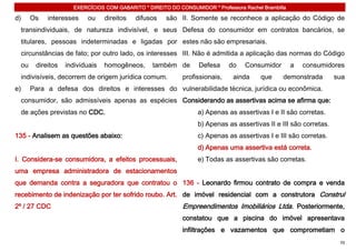 EXERCÍCIOS COM GABARITO * DIREITO DO CONSUMIDOR * Professora Rachel Brambilla

d)    Os   interesses    ou     direitos   difusos   são II. Somente se reconhece a aplicação do Código de
 transindividuais, de natureza indivisível, e seus Defesa do consumidor em contratos bancários, se
 titulares, pessoas indeterminadas e ligadas por estes não são empresariais.
 circunstâncias de fato; por outro lado, os interesses III. Não é admitida a aplicação das normas do Código
 ou    direitos   individuais   homogêneos,     também de        Defesa     do    Consumidor        a   consumidores
 indivisíveis, decorrem de origem jurídica comum.          profissionais,    ainda     que     demonstrada        sua
e)    Para a defesa dos direitos e interesses do vulnerabilidade técnica, jurídica ou econômica.
 consumidor, são admissíveis apenas as espécies Considerando as assertivas acima se afirma que:
 de ações previstas no CDC.                                      a) Apenas as assertivas I e II são corretas.
                                                                 b) Apenas as assertivas II e III são corretas.
135 - Analisem as questões abaixo:                               c) Apenas as assertivas I e III são corretas.
                                                                 d) Apenas uma assertiva está correta.
I. Considera-se consumidora, a efeitos processuais,              e) Todas as assertivas são corretas.
uma empresa administradora de estacionamentos
que demanda contra a seguradora que contratou o 136 - Leonardo firmou contrato de compra e venda
recebimento de indenização por ter sofrido roubo. Art. de imóvel residencial com a construtora Construl
2º / 27 CDC                                                Empreendimentos Imobiliários Ltda. Posteriormente,
                                                           constatou que a piscina do imóvel apresentava
                                                           infiltrações e vazamentos que comprometiam o
                                                                                                                   70
 