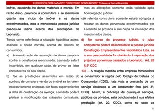 EXERCÍCIOS COM GABARITO * DIREITO DO CONSUMIDOR * Professora Rachel Brambilla

imóvel, causando-lhe danos materiais e morais. Em                mas as alterações somente terão validade após
razão disso, provocou a construtora a se manifestar              homologação judicial.
quanto   aos     vícios      do    imóvel    e   os   danos c) A referida construtora somente estará obrigada a
experimentados, mas a mencionada pessoa jurídica                 reparar os danos porventura experimentados por
quedou-se      inerte     acerca    das     solicitações   de    Leonardo se provada a sua culpa na causação dos
Leonardo.                                                        mencionados danos.
Tendo como referência a situação hipotética acima, d)               No    curso    de    processo       judicial,   o   juízo
assinale a opção correta, acerca de direitos do                  competente poderá desconsiderar a pessoa jurídica
consumidor.                                                      Construção Empreendimentos Imobiliários Ltda. se
a)   Havendo ação de reparação de danos proposta                 a sua personalidade for obstáculo à reparação dos
 contra a construtora mencionada, Leonardo estará                prejuízos porventura causados a Leonardo. Art. 28
 incumbido, em qualquer caso, de provar os fatos                 § 5º CDC
 constitutivos do seu direito.                                  137 - A relação mantida entre empresa fornecedora
b)   Se as prestações assumidas em razão do e consumidor é regida pelo Código de Defesa do
 contrato de compra e venda do imóvel se tornarem Consumidor (CDC), haja vista a prestação de um
 excessivamente onerosas por fatos supervenientes serviço destinado a um consumidor final (art. 3º,
 à data da celebração da avença, Leonardo poderá CDC). Assim, a cobrança de quaisquer serviços,
 pleitear a modificação das cláusulas contratuais, públicos ou privados, está condicionada à sua efetiva
                                                                prestação (art. 22, CDC), como no caso de
                                                                                                                           71
 