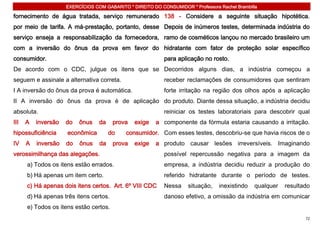 EXERCÍCIOS COM GABARITO * DIREITO DO CONSUMIDOR * Professora Rachel Brambilla

fornecimento de água tratada, serviço remunerado 138 - Considere a seguinte situação hipotética.
por meio de tarifa. A má-prestação, portanto, desse Depois de inúmeros testes, determinada indústria do
serviço enseja a responsabilização da fornecedora, ramo de cosméticos lançou no mercado brasileiro um
com a inversão do ônus da prova em favor do hidratante com fator de proteção solar específico
consumidor.                                                 para aplicação no rosto.
De acordo com o CDC, julgue os itens que se Decorridos alguns dias, a indústria começou a
seguem e assinale a alternativa correta.                    receber reclamações de consumidores que sentiram
I A inversão do ônus da prova é automática.                 forte irritação na região dos olhos após a aplicação
II A inversão do ônus da prova é de aplicação do produto. Diante dessa situação, a indústria decidiu
absoluta.                                                   reiniciar os testes laboratoriais para descobrir qual
III   A   inversão   do   ônus    da    prova   exige    a componente da fórmula estaria causando a irritação.
hipossuficiência     econômica         do    consumidor. Com esses testes, descobriu-se que havia riscos de o
IV    A   inversão   do   ônus    da    prova   exige    a produto causar lesões irreversíveis. Imaginando
verossimilhança das alegações.                              possível repercussão negativa para a imagem da
      a) Todos os itens estão errados.                      empresa, a indústria decidiu reduzir a produção do
      b) Há apenas um item certo.                           referido hidratante durante o período de testes.
      c) Há apenas dois itens certos. Art. 6º VIII CDC      Nessa     situação,   inexistindo   qualquer   resultado
      d) Há apenas três itens certos.                       danoso efetivo, a omissão da indústria em comunicar
      e) Todos os itens estão certos.
                                                                                                                  72
 