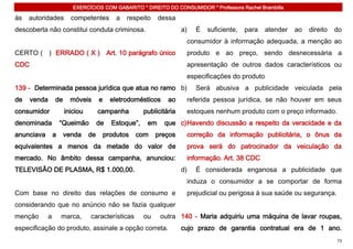 EXERCÍCIOS COM GABARITO * DIREITO DO CONSUMIDOR * Professora Rachel Brambilla

às   autoridades         competentes          a   respeito    dessa
descoberta não constitui conduta criminosa.                            a)   É   suficiente,   para   atender   ao   direito   do
                                                                        consumidor à informação adequada, a menção ao
CERTO ( ) ERRADO ( X ) Art. 10 parágrafo único                          produto e ao preço, sendo desnecessária a
CDC                                                                     apresentação de outros dados característicos ou
                                                                        especificações do produto
139 - Determinada pessoa jurídica que atua no ramo b)                       Será abusiva a publicidade veiculada pela
de    venda       de     móveis       e     eletrodomésticos     ao     referida pessoa jurídica, se não houver em seus
consumidor             iniciou        campanha          publicitária    estoques nenhum produto com o preço informado.
denominada            “Queimão        de    Estoque”,    em    que c) Havendo discussão a respeito da veracidade e da
anunciava         a    venda     de       produtos   com     preços     correção da informação publicitária, o ônus da
equivalentes a menos da metade do valor de                              prova será do patrocinador da veiculação da
mercado. No âmbito dessa campanha, anunciou:                            informação. Art. 38 CDC
TELEVISÃO DE PLASMA, R$ 1.000,00.                                      d)   É considerada enganosa a publicidade que
                                                                        induza o consumidor a se comportar de forma
Com base no direito das relações de consumo e                           prejudicial ou perigosa à sua saúde ou segurança.
considerando que no anúncio não se fazia qualquer
menção        a       marca,     características        ou    outra 140 - Maria adquiriu uma máquina de lavar roupas,
especificação do produto, assinale a opção correta.                    cujo prazo de garantia contratual era de 1 ano.
                                                                                                                              73
 