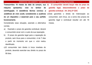 EXERCÍCIOS COM GABARITO * DIREITO DO CONSUMIDOR * Professora Rachel Brambilla

Transcorridos 18 meses da data da compra, sua d)               O consumidor deverá lançar mão do prazo de
máquina      apresentou    vício   no     tambor     de     garantia    legal,   desconsiderando    o   prazo   de
centrifugação. A assistência técnica concluiu a             garantia contratual. Art. 26 § 3º CDC
existência de vício oculto, considerando a ausência e) Está garantido o direito de indenização ao
de um dispositivo x essencial para o seu perfeito           consumidor, sem ônus, se a soma dos prazos de
funcionamento.                                              garantia legal e contratual resultar em até 18
Considerada essa situação, assinale a alternativa           meses.
correta.
a)   Expirado o prazo de garantia contratual, deverá
  o consumidor arcar com o custo de sua reparação.
b)   O prazo de garantia legal para a reparação do
  produto, sem ônus para o consumidor, é de 7 dias
  a partir do momento em que o vício restou
  identificado.
c) O consumidor tem direito à troca imediata do
  produto, devendo exercitar seu direito no prazo de
  90 dias.




                                                                                                                74
 