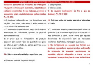 EXERCÍCIOS COM GABARITO * DIREITO DO CONSUMIDOR * Professora Rachel Brambilla

indicações constantes do recipiente, da embalagem, b) São perigosos.
rotulagem ou mensagem publicitária, respeitadas as c) São inseguros.
variações decorrentes de sua natureza, podendo o d) Se revelem inadequados ao fim a que se
consumidor exigir a substituição das partes viciadas. destinam. Art. 18 III CDC
Art. 18 CDC
b) O direito de reclamação por vício de produtos será 15- Sobre os vícios de serviço assinale a alternativa
exigido, como regra, não sendo o vício sanado no incorreta:
prazo máximo de sessenta dias.
c) O abatimento proporcional do preço não é uma das a) O fornecedor de serviços responde pelos vícios de
alternativas do consumidor quando os produtos qualidade que os tornem impróprios ao consumo ou
apresentarem vício.                                       lhes diminuam o valor, assim como por aqueles
d) O prazo que os fornecedores de produtos decorrentes da disparidade com as indicações
possuem para sanar vícios de qualidade não pode constantes da oferta ou mensagem publicitária.
ser alterado por vontade das partes, por trata-se de b) No fornecimento de serviços que tenham por
norma de ordem pública.                                   objetivo a reparação de qualquer produto a obrigação
                                                          do   fornecedor     de   empregar        componentes   de
14 - São considerados viciados os produtos que:           reposição originais adequados e novos, ou que
                                                          mantenham as especificações técnicas do fabricante
a) Possuam validade de pouca duração.
                                                                                                                  8
 