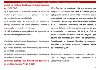 EXERCÍCIOS COM GABARITO * DIREITO DO CONSUMIDOR * Professora Rachel Brambilla

existirá na hipótese de cláusula contratual expressa.
Art. 21/32 CDC                                            17 - Gregório é proprietário de apartamento que
c) A ignorância do fornecedor sobre os vícios de integra o Condomínio Vila Bela e pretende propor
qualidade por inadequação dos produtos e serviços ação judicial contra o mencionado condomínio sob o
não o exime de responsabilidade.                          argumento de que houve ofensa aos seus direitos de
d) A garantia legal de adequação do produto ou consumidor, ao ser majorada a taxa condominial em
serviço independe de termo expresso, vedada a 300%. O síndico do Condomínio Vila Bela justificou o
exoneração contratual do fornecedor.                      aumento da taxa condominial com a alegação de que
16 - O direito de reclamar pelos vícios aparentes ou a competente concessionária de serviços públicos
de fácil constatação caduca em:                           estaria cobrando indevida taxa de esgoto, que
                                                          deveria ser custeada por todos os condôminos.
a) 40 dias, tratando-se de fornecimento de serviço e Considerando a situação hipotética apresentada,
de produtos não duráveis.                                 assinale a opção correta acerca do Código de Defesa
b) 45 dias, tratando-se de fornecimento de serviço e do Consumidor (CDC).
de produtos não duráveis.
c) 30 dias, tratando-se de fornecimento de serviço e A) Quanto às despesas de manutenção, aplica-se o
de produtos duráveis.                                     CDC     à   relação    jurídica   entre   Gregório   e   o
d) 90 dias, tratando-se de fornecimento de serviço e Condomínio Vila Bela.
de produtos duráveis. Art. 26 II CDC
                                                                                                                   9
 