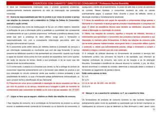 EXERCÍCIOS COM GABARITO * DIREITO DO CONSUMIDOR * Professora Rachel Brambilla
d) deve ser imediatamente indenizado caso o produto apresente problemas,                  assegurado o direito de arrependimento, no prazo de sete dias a contar da assinatura
preferencialmente mediante abatimento do valor da indenização nas prestações              do contrato. Nessa hipótese, o consumidor receberá de volta os valores
vincendas.                                                                                eventualmente pagos, a qualquer título, durante o prazo de reflexão, sendo a
46 - Acerca da responsabilidade pelo fato do produto e por vícios do produto e serviço    devolução imediata e monetariamente atualizada.
nas relações de consumo, sob a sistemática do Código de Defesa do Consumidor,             II O dever de assistência com peças de reposição e componentes obriga apenas o
assinale a opção correta.                                                                 fabricante e o importador e alcança apenas produtos industrializados e compostos em
A) A constatação dos vícios de inadequação se faz por um critério objetivo, bastando      peça. O dever de assistência técnica cabe também ao distribuidor, enquanto não
a verificação de que a informação sobre a qualidade ou quantidade não corresponde         cessar a fabricação ou importação do produto.
verdadeiramente ao que o produto proporciona. Verificada a existência desses vícios,      III Oferta, nas relações de consumo, significa o conjunto de métodos, técnicas e
ainda que sem a presença do dano efetivo, surge para o fornecedor a                       instrumentos que aproximam o consumidor dos produtos e serviços colocados a sua
responsabilização civil, com a conseqüente indenização pecuniária, além das               disposição no mercado pelos fornecedores. A oferta nas relações de consumo pode
sanções administrativas e penais.                                                         dar-se entre pessoas indeterminadas, alcançando tanto o consumidor efetivo quanto
B) O consumidor pode sofrer danos por defeitos relativos à prestação de serviços e        o potencial, e, desde que suficientemente precisa, obriga o fornecedor a cumprir o
por informação inadequada ou insuficiente que com ele seja fornecida. O serviço           ofertado e integra o contrato que vier a ser celebrado.
presume-se defeituoso quando é mal apresentado ao consumidor, quando sua fruição          IV A vedação de práticas abusivas no fornecimento de produtos e serviços tem
é capaz de suscitar riscos acima do nível razoável de expectativa, bem como quando,       fundamento jurídico nos princípios da boa-fé e da eqüidade, que informam as
em razão do decurso do tempo, desde a sua prestação, é de se supor que não                relações contratuais de consumo, tais como as de locação e as de alienação
ostente sinais de envelhecimento.                                                         fiduciária. Constatada a existência de cláusula abusiva no contrato, o juiz, de oficio,
C) O comerciante, a pessoa ou a empresa que vendeu ou fez a entrega do produto ao         deverá reconhecer a nulidade do contrato, determinar a resolução deste e condenar o
consumidor responde solidariamente com o fornecedor pelo defeito do produto e por         fornecedor ao pagamento de perdas e danos.
sua colocação no circuito comercial, ainda que receba o produto embalado e sem            Estão certos apenas os itens
possibilidade de testá-lo, ou que o fornecedor esteja perfeitamente individualizado, ou   A) I e II.
que o produto tenha a identificação de seu fabricante.                                    B) I e IV.
D) Prescreve em cinco anos a pretensão à reparação de danos causados por fato ou          C) II e III. Art. 32, 34 CDC / Art. 30 CDC
por vício do produto ou do serviço, iniciando-se a contagem a partir do momento do        D) III e IV.
conhecimento pelo consumidor do defeito ou do vício e de seu causador. Art. 27 CDC
                                                                                          48 - Marque V, se a assertiva for verdadeira, ou F, se a assertiva for falsa.
47 - Julgue os itens que se seguem, relativos ao direito das relações de consumo.
                                                                                          Os fornecedores de produtos de consumo duráveis ou não duráveis respondem
I Nas relações de consumo, se a contratação do fornecimento de produto ou serviço         solidariamente pelos vícios de qualidade ou quantidade que os tornem impróprios ou
ocorrer no estabelecimento comercial do fornecedor ou no domicílio do consumidor, é       inadequados ao consumo a que se destinam ou lhes diminuam o valor, assim como
                                                                                                                                                                              11
 