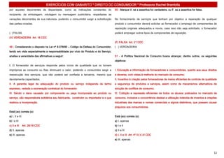 EXERCÍCIOS COM GABARITO * DIREITO DO CONSUMIDOR * Professora Rachel Brambilla
por aqueles decorrentes da disparidade, como as indicações constantes do                50 - Marque V, se a assertiva for verdadeira, ou F, se a assertiva for falsa.
recipiente, da embalagem, rotulagem ou mensagem publicitária, respeitadas as
variações decorrentes de sua natureza, podendo o consumidor exigir a substituição       No fornecimento de serviços que tenham por objetivo a reparação de qualquer
das partes viciadas.                                                                    produto o consumidor deverá solicitar ao fornecedor o emprego de componentes de
                                                                                        reposição originais adequados e novos, caso isso não seja solicitado, o fornecedor
( ) FALSA                                                                               poderá empregar outros tipos de componentes de reposição.
(V) VERDADEIRA Art. 18 CDC
                                                                                        (F) FALSA Art. 21 CDC
49 - Considerando o disposto na Lei nº 8.078/90 – Código de Defesa do Consumidor,       ( ) VERDADEIRA
tendo em vista especialmente a responsabilidade por vício do Produto e do Serviço,
analise a veracidade das afirmativas a seguir:                                          51 - A Política Nacional de Consumo busca alcançar, dentre outros, os seguintes
                                                                                        objetivos:
I. O fornecedor de serviços responde pelos vícios de qualidade que os tornem
impróprios ao consumo ou lhes diminuam o valor, podendo o consumidor exigir a           I. Educação e informação de fornecedores e consumidores, quanto aos seus direitos
reexecução dos serviços, que não poderá ser confiada a terceiros, mesmo que             e deveres, com vistas à melhoria do mercado de consumo;
devidamente capacitados.                                                                II. Incentivo à criação pelos fornecedores de meios eficientes de controle de qualidade
II. A garantia legal de adequação do produto ou serviço independe de termo              e segurança de produtos e serviços, assim como de mecanismos alternativos de
expresso, vedada a exoneração contratual do fornecedor.                                 solução de conflitos de consumo;
III. Sendo o dano causado por componente ou peça incorporada ao produto ou              III. Coibição e repressão eficientes de todos os abusos praticados no mercado de
serviço, são responsáveis solidários seu fabricante, construtor ou importador e o que   consumo, inclusive a concorrência desleal e utilização indevida de inventos e criações
realizou a incorporação.                                                                industriais das marcas e nomes comerciais e signos distintivos, que possam causar
                                                                                        prejuízos aos consumidores.
Está (ao) correta (s):
a) I, II e III                                                                          Está (ao) correta (s):
b) I e III                                                                              a) I, apenas
c) II e III      Art. 26/18 CDC                                                         b) I e II
d) II, apenas                                                                           c) II e III
e) III, apenas                                                                          d) I, II e III Art. 4º IV,V,VI CDC
                                                                                        e) III, apenas




                                                                                                                                                                            12
 