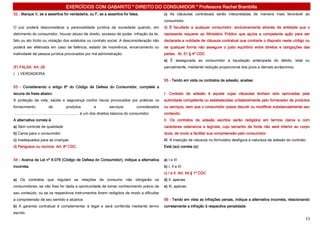 EXERCÍCIOS COM GABARITO * DIREITO DO CONSUMIDOR * Professora Rachel Brambilla
52 - Marque V, se a assertiva for verdadeira, ou F, se a assertiva for falsa.                               c) As cláusulas contratuais serão interpretadas de maneira mais favorável ao
                                                                                                            consumidor.
O juiz poderá desconsiderar a personalidade jurídica da sociedade quando, em                                d) É facultado a qualquer consumidor, exclusivamente através de entidade que o
detrimento do consumidor, houver abuso de direito, excesso de poder, infração da lei,                       represente requerer ao Ministério Público que ajuíze a competente ação para ser
fato ou ato ilícito ou violação dos estatutos ou contrato social. A desconsideração não                     declarada a nulidade de cláusula contratual que contrarie o disposto neste código ou
poderá ser efetivada em caso de falência, estado de insolvência, encerramento ou                            de qualquer forma não assegure o justo equilíbrio entre direitos e obrigações das
inatividade da pessoa jurídica provocados por má administração.                                             partes. At. 51 § 4º CDC
                                                                                                            e) É assegurada ao consumidor a liquidação antecipada do débito, total ou
(F) FALSA Art. 28                                                                                           parcialmente, mediante redução proporcional dos juros e demais acréscimos.
( ) VERDADEIRA
                                                                                                            55 - Tendo em vista os contratos de adesão, analise:
53 - Considerando o artigo 6º do Código de Defesa do Consumidor, complete a
lacuna da frase abaixo.                                                                                     I. Contrato de adesão é aquele cujas cláusulas tenham sido aprovadas pela
A proteção da vida, saúde e segurança contra riscos provocados por práticas no                              autoridade competente ou estabelecidas unilateralmente pelo fornecedor de produtos
fornecimento              de           produtos             e           serviços             considerados   ou serviços, sem que o consumidor possa discutir ou modificar substancialmente seu
.............................................................. é um dos direitos básicos do consumidor.     conteúdo.
A alternativa correta é:                                                                                    II. Os contratos de adesão escritos serão redigidos em termos claros e com
a) Sem controle de qualidade                                                                                caracteres ostensivos e legíveis, cujo tamanho da fonte não será inferior ao corpo
b) Caros para o consumidor                                                                                  doze, de modo a facilitar sua compreensão pelo consumidor.
c) Inadequados para as crianças                                                                             III. A inserção de cláusula no formulário desfigura a natureza de adesão do contrato.
d) Perigosos ou nocivos Art. 8º CDC                                                                         Está (ao) correta (s):


54 - Acerca da Lei nº 8.078 (Código de Defesa do Consumidor), indique a alternativa                         a) I e III
incorreta.                                                                                                  b) I, II e III
                                                                                                            c) I e II Art. 54 § 1º CDC
a) Os contratos que regulam as relações de consumo não obrigarão os                                         d) II, apenas
consumidores, se não lhes for dada a oportunidade de tomar conhecimento prévio de                           e) III, apenas
seu conteúdo, ou se os respectivos instrumentos forem redigidos de modo a dificultar
a compreensão de seu sentido e alcance.                                                                     56 - Tendo em vista as infrações penais, indique a alternativa incorreta, relacionando
b) A garantia contratual é complementar à legal e será conferida mediante termo                             corretamente a infração à respectiva penalidade.
escrito.
                                                                                                                                                                                                13
 