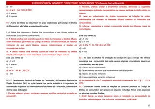 EXERCÍCIOS COM GABARITO * DIREITO DO CONSUMIDOR * Professora Rachel Brambilla
a) I e II                                                                                            II. Receber, analisar, avaliar e encaminhar consultas, denúncias ou sugestões
b) I, II e III     Art. 76 I,II,III CDC                                                              apresentadas por entidades representativas ou pessoas jurídicas de direito público ou
c) II, apenas                                                                                        privado;
d) III, apenas                                                                                       III. Levar ao conhecimento dos órgãos competentes as infrações de ordem
                                                                                                     administrativa que violarem os interesses difusos, coletivos ou individuais dos
61 - Acerca da defesa do consumidor em juízo, estabelecida pelo Código de Defesa                     consumidores
do Consumidor, são feitas as seguintes afirmações:                                                   IV. Informar, conscientizar e motivar o consumidor através dos diferentes meios de
                                                                                                     comunicação.
I. A defesa dos interesses e direitos dos consumidores e das vítimas poderá ser
exercida em juízo apenas coletivamente;                                                              Está (ao) correta (s):
II. A defesa coletiva será exercida quando se tratar de interesses ou direitos difusos,              a) I, II e IV
assim entendidos, para efeitos do Código de Defesa, os transindividuais, de natureza                 b) II, III e IV
indivisível,      de   que    sejam       titulares   pessoas   indeterminadas   e   ligadas   por   c) I, II, III e IV Art. 106 I,II,IV,VII CDC
circunstâncias de fato.                                                                              d) I e III
III. A defesa coletiva será exercida quando se tratar de interesses ou direitos                      e) III e IV
individuais homogêneos assim entendidos os decorrentes de origem comum.
Está (ao) correta (s):                                                                               63 - No caso de defeitos na prestação de serviços em que o serviço não oferece
a) I, II e III                                                                                       segurança que o consumidor dele pode esperar, algumas circunstâncias devem ser
b) II, apenas                                                                                        consideradas, entre as quais:
c) I e II                                                                                            a) O modo de seu fornecimento.
d) II e III      Art. 81 I, III CDC                                                                  b) Os resultados e os riscos que razoavelmente dele se esperam.
e) I e III                                                                                           c) A época em que foi fornecido.
                                                                                                     d) A responsabilidade social do profissional.
62 - O Departamento Nacional de Defesa do Consumidor, da Secretaria Nacional de                      e) As alternativas A, B e C completam o enunciado corretamente. Art. 12 § 1º I, II, III
Direito Econômico (MJ), ou órgão federal que venha substituí-lo, é organismo de                      CDC
coordenação da política do Sistema Nacional de Defesa do Consumidor, cabendo-lhe,                    64 - Constituem crimes contra as relações de consumo previstas no Código de
dentre outras atribuições:                                                                           Defesa do Consumidor, sem prejuízo do disposto no Código Penal e Leis especiais
I. Planejar, elaborar, propor, coordenar e executar a política nacional de proteção ao               de algumas condutas. Analise:
consumidor;                                                                                          I. Omitir dizeres ou sinais ostensivos sobre a nocividade ou periculosidade de
                                                                                                     produtos, nas embalagens, nos invólucros, recipientes ou publicidade.


                                                                                                                                                                                         15
 