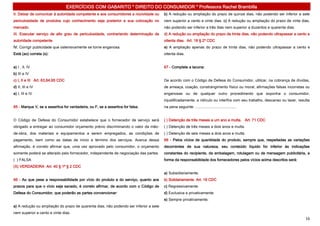 EXERCÍCIOS COM GABARITO * DIREITO DO CONSUMIDOR * Professora Rachel Brambilla
II. Deixar de comunicar à autoridade competente e aos consumidores a nocividade ou     b) A redução ou ampliação do prazo de quinze dias, não podendo ser inferior a sete
periculosidade de produtos cujo conhecimento seja posterior a sua colocação no         nem superior a cento e vinte dias. c) A redução ou ampliação do prazo de vinte dias,
mercado.                                                                               não podendo ser inferior a três dias nem superior a duzentos e quarenta dias.
III. Executar serviço de alto grau de periculosidade, contrariando determinação de     d) A redução ou ampliação do prazo de trinta dias, não podendo ultrapassar a cento e
autoridade competente.                                                                 oitenta dias. Art. 18 § 2º CDC
IV. Corrigir publicidade que ostensivamente se torne enganosa.                         e) A ampliação apenas do prazo de trinta dias, não podendo ultrapassar a cento e
Está (ao) correta (s):                                                                 oitenta dias.


a) I , II, IV                                                                          67 - Complete a lacuna:
b) III e IV
c) I, II e III Art. 63,64,65 CDC                                                       De acordo com o Código de Defesa do Consumidor, utilizar, na cobrança de dívidas,
d) II, III e IV                                                                        de ameaça, coação, constrangimento físico ou moral, afirmações falsas incorretas ou
e) I, III e IV                                                                         enganosas ou de qualquer outro procedimento que exponha o consumidor,
                                                                                       injustificadamente, a ridículo ou interfira com seu trabalho, descanso ou lazer, resulta
65 - Marque V, se a assertiva for verdadeira, ou F, se a assertiva for falsa.          na pena seguinte: .......................................


O Código de Defesa do Consumidor estabelece que o fornecedor de serviço será           ( ) Detenção de três meses a um ano e multa. Art. 71 CDC
obrigado a entregar ao consumidor orçamento prévio discriminando o valor da mão-       ( ) Detenção de três meses a dois anos e multa.
de-obra, dos materiais e equipamentos a serem empregados, as condições de              ( ) Detenção de seis meses a dois anos e multa.
pagamento, bem como as datas de início e término dos serviços. Acerca dessa            68 - Pelos vícios de quantidade do produto, sempre que, respeitadas as variações
afirmação, é correto afirmar que, uma vez aprovado pelo consumidor, o orçamento        decorrentes de sua natureza, seu conteúdo líquido for inferior às indicações
somente poderá se alterado pelo fornecedor, independente de negociação das partes.     constantes do recipiente, da embalagem, rotulagem ou de mensagem publicitária, a
( ) FALSA                                                                              forma da responsabilidade dos fornecedores pelos vícios acima descritos será:
(X) VERDADEIRA Art. 40 § 1º § 2 CDC
                                                                                       a) Subsidiariamente.
66 - Ao que pese a responsabilidade por vício do produto e do serviço, quanto aos      b) Solidariamente. Art. 19 CDC
prazos para que o vício seja sanado, é correto afirmar, de acordo com o Código de      c) Regressivamente.
Defesa do Consumidor, que poderão as partes convencionar:                              d) Exclusiva e privativamente.
                                                                                       e) Sempre privativamente.
a) A redução ou ampliação do prazo de quarenta dias, não podendo ser inferior a sete
nem superior a cento e vinte dias.
                                                                                                                                                                            16
 