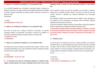 EXERCÍCIOS COM GABARITO * DIREITO DO CONSUMIDOR * Professora Rachel Brambilla
69 - Marque V, se a assertiva for verdadeira, ou F, se a assertiva for falsa.         respectivas fontes. De acordo com este conhecimento adquirido, é correto afirmar
                                                                                      que:
A Lei 8.078/90 estabelece que, consumada a prescrição relativa à cobrança de
débitos do consumidor, não serão fornecidas, pelos respectivos Sistemas de Proteção   a) O consumidor, sempre que encontrar inexatidão nos seus dados e cadastros,
ao Crédito, quaisquer informações que possam impedir ou dificultar novo acesso ao     poderá exigir sua imediata correção, devendo o arquivista, no prazo de cinco dias
crédito junto aos                                                                     corridos, comunicar a alteração aos eventuais destinatários das informações
fornecedores.                                                                         incorretas.
                                                                                      b) Os cadastros e dados de consumidores devem ser objetivos, claros, verdadeiros e
( ) FALSA                                                                             em linguagem de fácil compreensão, não podendo conter informações negativas
(X) VERDADEIRA Art. 43 § 5º CDC                                                       referentes a período superior a sete anos.
                                                                                      c) Os bancos de dados e cadastros relativos a consumidores, serviços de proteção ao
70 - Marque V, se a assertiva for verdadeira, ou F, se a assertiva for falsa.         crédito e congêneres são considerados entidades de caráter privado.
                                                                                      d) Consumada a prescrição relativa à cobrança de débitos do consumidor, não serão
São nulas, de acordo com o Código de Defesa do Consumidor, as cláusulas               fornecidas, pelos respectivos sistemas de proteção ao crédito, quaisquer informações
contratuais relativas ao fornecimento de produtos e serviços que subtraiam ao         que possam impedir ou dificultar novo acesso ao crédito junto aos fornecedores. Art.
consumidor a opção de reembolso da quantia já paga, em qualquer caso.                 43 § 3º CDC
( ) FALSA Art. 51 II CDC
( ) VERDADEIRA                                                                        73 - Complete a lacuna:


71 - Marque V, se a assertiva for verdadeira, ou F, se a assertiva for falsa.         O valor da fiança, nas infrações de que trata o Código de Defesa do Consumidor,
                                                                                      será fixado pelo juiz, ou pela autoridade que presidir o inquérito, entre cem e duzentas
As infrações das normas de defesa do consumidor ficam sujeitas, conforme o caso,      mil vezes o valor do Bônus do Tesouro Nacional (BTN), ou índice equivalente que
às sanções administrativas como multa, apreensão do produto e cassação do registro    venha a substituí-lo. Se assim recomendar a situação econômica do indiciado ou réu,
do produto junto ao órgão competente.                                                 a fiança poderá ser reduzida até a metade do seu valor mínimo ou aumentada pelo
                                                                                      juiz até .................................
( ) FALSA
(X) VERDADEIRA       Art. 56 I,II,IV CDC                                              ( ) dez vezes
                                                                                      ( ) quinze vezes
72 - O consumidor terá acesso às informações existentes em cadastros, fichas,         ( ) vinte vezes Art. 79 parágrafo único , a,b CDC
registros e dados pessoais e de consumo arquivados sobre ele, bem como as suas


                                                                                                                                                                           17
 