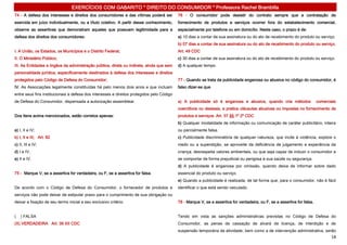EXERCÍCIOS COM GABARITO * DIREITO DO CONSUMIDOR * Professora Rachel Brambilla
74 - A defesa dos interesses e direitos dos consumidores e das vítimas poderá ser          76 - O consumidor pode desistir do contrato sempre que a contratação de
exercida em juízo individualmente, ou a título coletivo. A partir desse conhecimento,      fornecimento de produtos e serviços ocorrer fora do estabelecimento comercial,
observe as assertivas que demonstram aqueles que possuem legitimidade para a               especialmente por telefone ou em domicílio. Neste caso, o prazo é de:
defesa dos direitos dos consumidores:                                                      a) 10 dias a contar de sua assinatura ou do ato de recebimento do produto ou serviço.
                                                                                           b) 07 dias a contar de sua assinatura ou do ato de recebimento do produto ou serviço.
I. A União, os Estados, os Municípios e o Distrito Federal;                                Art. 49 CDC
II. O Ministério Público;                                                                  c) 30 dias a contar de sua assinatura ou do ato de recebimento do produto ou serviço.
III. As Entidades e órgãos da administração pública, direta ou indireta, ainda que sem     d) A qualquer tempo.
personalidade jurídica, especificamente destinados à defesa dos interesses e direitos
protegidos pelo Código de Defesa do Consumidor;                                            77 - Quando se trata da publicidade enganosa ou abusiva no código do consumidor, é
IV. As Associações legalmente constituídas há pelo menos dois anos e que incluam           falso dizer-se que
entre seus fins institucionais a defesa dos interesses e direitos protegidos pelo Código
de Defesa do Consumidor, dispensada a autorização assemblear.                              a) A publicidade só é enganosa e abusiva, quando cria métodos                   comerciais
                                                                                           coercitivos ou desleais, e pratica cláusulas abusivas ou impostas no fornecimento de
Dos itens acima mencionados, estão corretos apenas:                                        produtos e serviços. Art. 37 §§ 1º 2º CDC
                                                                                           b) Qualquer modalidade de informação ou comunicação de caráter publicitário, inteira
a) I, II e IV;                                                                             ou parcialmente falsa.
b) I, II e III; Art. 82                                                                    c) Publicidade discriminatória de qualquer natureza, que incite à violência, explore o
c) II, III e IV;                                                                           medo ou a superstição, se aproveite da deficiência de julgamento e experiência da
d) I e IV;                                                                                 criança, desrespeita valores ambientais, ou que seja capaz de induzir o consumidor a
e) II e IV.                                                                                se comportar de forma prejudicial ou perigosa à sua saúde ou segurança.
                                                                                           d) A publicidade é enganosa por omissão, quando deixa de informar sobre dado
75 - Marque V, se a assertiva for verdadeira, ou F, se a assertiva for falsa.              essencial do produto ou serviço.
                                                                                           e) Quando a publicidade é realizada, de tal forma que, para o consumidor, não é fácil
De acordo com o Código de Defesa do Consumidor, o fornecedor de produtos e                 identificar o que está sendo veiculado.
serviços não pode deixar de estipular prazo para o cumprimento de sua obrigação ou
deixar a fixação de seu termo inicial a seu exclusivo critério.                            78 - Marque V, se a assertiva for verdadeira, ou F, se a assertiva for falsa.


(   ) FALSA                                                                                Tendo em vista as sanções administrativas previstas no Código de Defesa do
(X) VERDADEIRA Art. 39 XII CDC                                                             Consumidor, as penas de cassação de alvará de licença, de interdição e de
                                                                                           suspensão temporária da atividade, bem como a de intervenção administrativa, serão
                                                                                                                                                                                  18
 
