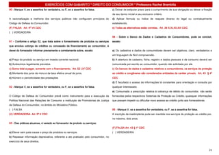 EXERCÍCIOS COM GABARITO * DIREITO DO CONSUMIDOR * Professora Rachel Brambilla
90 - Marque V, se a assertiva for verdadeira, ou F, se a assertiva for falsa.        c) Deixar de estipular prazo para o cumprimento de sua obrigação ou deixar a fixação
                                                                                     de seu termo inicial a seu exclusivo critério.
A racionalização e melhoria dos serviços públicos não configuram princípios do       d) Aplicar fórmula ou índice de reajuste diverso do legal ou contratualmente
Código de Defesa do Consumidor.                                                      estabelecido.
(F) FALSA Art. 4º VII CDC                                                            e) Todas as alternativas estão corretas. Art. 39 X,XI,XII,XIII CDC
( ) VERDADEIRA
                                                                                     94 - Sobre o Banco de Dados e Cadastros de Consumidores, pode se concluir,
91 - Conforme o artigo 52, que trata sobre o fornecimento de produtos ou serviços    exceto:
que envolva outorga de créditos ou concessão de financiamento ao consumidor, é
dever do fornecedor informar previamente e corretamente sobre, exceto:               a) Os cadastros e dados de consumidores devem ser objetivos, claro, verdadeiros e
                                                                                     em linguagem de fácil compreensão.
a) Preço do produto ou serviço em moeda corrente nacional.                           b) A abertura de cadastro, ficha, registro e dados pessoais e de consumo deverá ser
b) Acréscimos legalmente previstos.                                                  comunicada por escrito ao consumidor, quando não solicitada por ele.
c) Soma total a pagar, somente com o financiamento. Art. 52 I,IV CDC                 c) Os bancos de dados e cadastros relativos a consumidores, os serviços de proteção
d) Montante dos juros de mora e da taxa efetiva anual de juros.                      ao crédito e congêneres são considerados entidades de caráter privado. Art. 43 § 4º
e) Número e periodicidade das prestações                                             CDC
                                                                                     d) É facultado o acesso às informações lá constantes para orientação e consulta por
92 - Marque V, se a assertiva for verdadeira, ou F, se a assertiva for falsa.        qualquer interessado.
                                                                                     e) Consumada a prescrição relativa à cobrança de débito do consumidor, não serão
O Código de Defesa do Consumidor prevê como instrumento para a execução da           fornecidas pelos respectivos Sistemas de Proteção ao Crédito, quaisquer informações
Política Nacional das Relações de Consumo a instituição de Promotorias de Justiça    que possam impedir ou dificultar novo acesso ao crédito junto aos fornecedores.
de Defesa do Consumidor, no âmbito do Ministério Público.
( ) FALSA                                                                            95 - Marque V, se a assertiva for verdadeira, ou F, se a assertiva for falsa.
(V) VERDADEIRA Art. 5º II CDC                                                        A inscrição de inadimplente pode ser mantida nos serviços de proteção ao crédito por,
                                                                                     no máximo, dois anos.
93 - Das práticas abusivas, é vedado ao fornecedor de produto ou serviços:
                                                                                     (F) FALSA Art. 43 § 1º CDC
a) Elevar sem justa causa o preço de produtos ou serviços.                           ( ) VERDADEIRA
b) Repassar informação depreciativa, referente a ato praticado pelo consumidor, no
exercício de seus direitos.


                                                                                                                                                                       21
 