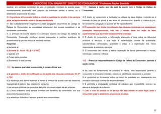EXERCÍCIOS COM GABARITO * DIREITO DO CONSUMIDOR * Professora Rachel Brambilla
espécie, em perfeitas condições de uso; a restituição imediata da quantia paga,            111 - Assinale a opção que não está de acordo com o Código de Defesa do
monetariamente atualizada, sem prejuízo de eventuais perdas e danos; ou o                  Consumidor.
abatimento proporcional do preço.
III. A ignorância do fornecedor sobre os vícios de qualidade do produto e dos serviços     A É direito do consumidor a facilitação da defesa de seus direitos, incluindo-se a
pode, excepcionalmente, eximi-lo de responsabilidade.                                      inversão do ônus da prova, a seu favor, no processo civil, quando, a critério do juiz,
IV. São subsidiariamente responsáveis pelas obrigações decorrentes do Código de            for verossímil a alegação ou quando ele for hipossuficiente.
Defesa do Consumidor as sociedades integrantes dos grupos societários e as                 B O consumidor tem direito à modificação das cláusulas contratuais que estabeleçam
sociedades controladas.                                                                    prestações desproporcionais, mas não à revisão delas em razão de fatos
V. O princípio da boa-fé objetiva é o princípio máximo do Código de Defesa do              supervenientes que as tornem excessivamente onerosas.
Consumidor. Pressupõe condutas sociais adequadas a padrões aceitáveis de                   C É direito do consumidor a informação adequada e clara sobre os diferentes
procedimento e que não induza a resultado danoso.                                          produtos e serviços, o que inclui a especificação correta de quantidade,
Responda:                                                                                  características, composição, qualidade e preço e a explicitação dos riscos
a) somente a I                                                                             relacionados a produtos e serviços.
b) somente a I, III Art. 18 § § 1º 2º CDC                                                  D O consumidor tem direito à efetiva reparação de danos patrimoniais e morais,
c) apenas a III                                                                            individuais, coletivos e difusos.
d) Todas estão corretas
e) Somente a III está correta                                                              112 - Acerca da responsabilidade no Código de Defesa do Consumidor, assinale a
                                                                                           opção correta.
110 - No sistema que tutela o consumidor, é correto afirmar que:
                                                                                           A No caso de fornecimento de produtos in natura, será responsável perante o
a) é garantido o direito de modificação ou de revisão das cláusulas contratuais. Art. 6º   consumidor o fornecedor imediato, mesmo se identificado claramente o produtor.
V CDC                                                                                      B A ignorância do fornecedor sobre os vícios de qualidade por inadequação dos
b) a reparação dos danos materiais e morais é limitada de acordo com leis especiais        produtos e serviços o exime de responsabilidade.
reguladoras de setores das relações de consumo.                                            C É permitida a estipulação contratual de cláusula que impossibilite, exonere ou
c) os serviços públicos são excluídos da tutela, por serem objeto de leis próprias.        atenue a obrigação de indenizar.
d) o ônus probatório será sempre invertido em benefício do consumidor, por sua             D Caso o vício do produto ou do serviço não seja sanado no prazo legal, pode o
presumida hipossuficiência.                                                                consumidor exigir o abatimento proporcional do preço.
e) o acesso ao Judiciário é sempre gratuito aos consumidores




                                                                                                                                                                              25
 