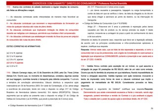 EXERCÍCIOS COM GABARITO * DIREITO DO CONSUMIDOR * Professora Rachel Brambilla
113 - Acerca dos contratos de adesão destinados a regular relações de consumo,                Art. 317. Prescreve em 2 (dois) anos a ação:
são feitas as afirmações a seguir.                                                            I - por danos causados a passageiros, bagagem ou carga transportada, a
                                                                                              contar da data em que se verificou o dano, da data da chegada ou do dia em
I – As cláusulas contratuais serão interpretadas de maneira mais favorável ao                 que devia chegar a aeronave ao ponto de destino, ou da interrupção do
consumidor.                                                                                   transporte;
II - As cláusulas contratuais que exonerem a responsabilidade do fornecedor por           Código de Defesa do Consumidor (Lei nº 8.078/90)
vícios de qualquer natureza são nulas de pleno direito.                                       Artigo 27 – Prescreve em 5 anos a pretensão à reparação pelos danos
III. As cláusulas contratuais que implicarem limitação de direito do consumidor               causados por fato do produto ou do serviço prevista na seção II deste
deverão ser redigidas com destaque, permitindo sua imediata e fácil compreensão.              capítulo, iniciando-se a contagem do prazo a partir do conhecimento do dano
IV – As cláusulas contratuais que estabeleçam inversão do ônus da prova em prejuízo           e de sua autoria.
do consumidor são nulas de pleno direito.                                             Utilizando os dados do presente caso, responda qual deve ser a legislação adotada,
                                                                                      de acordo com os princípios constitucionais e infra-constitucionais aplicáveis à
ESTÃO CORRETAS AS AFIRMATIVAS:                                                        espécie. Justifique sua resposta.
                                                                                      Resposta: Vemos neste caso, que se trata de leis separadas e especiais, e como o
(a) I,II e III, apenas                                                                consumidor tem a sua lei protecionista, sob a égide da Constituição é e será sempre a
(b) I,II e IV,apenas                                                                  legislação que amparará ao CONSUMIDOR, portanto a prescrição a ser usada será a
(c) I,III e IV, apenas                                                                do art. 27 CDC- 5 ANOS.
(d) II,III e IV,apenas
(e) I,II,III e IV                                                                     115 - Valdéia firmou contrato para aquisição de um imóvel, no qual assumia a
                                                                                      obrigação de pagar 50 prestações de R$ 300,00, além de um valor como entrada.
114 - Gláucio Camargo viajou, em 12 de Dezembro de 2000, pela Cia. Trave Linhas       Ocorre que ela foi demitida da empresa em que trabalhava, ficando impossibilitada de
Aéreas S.A. Ocorre que, no momento do desembarque, constatou algumas avarias          honrar a obrigação assumida. Valdéia ingressa com ação revisional, invocando a
em sua bagagem, ocorridas durante o transporte pela referida companhia. Frustrada     teoria da imprevisão como forma de rever a cláusula contratual que impõe o
a tentativa de conciliação administrativa, Gláucio distribuiu a respectiva ação       pagamento da mensalidade de R$ 300,00. Considerados provados os fatos,
indenizatória em 30 de Novembro 2003. Em sede de Contestação, a Cia. aérea alega      responda:
a ocorrência de prescrição, tendo em vista o disposto no artigo 317 do Código         a) Prosperará   o     argumento     de   Valdéia?   Justifique   sua   resposta.Resposta:
Brasileiro de Aeronáutica (abaixo transcrito). Em réplica (RESPOSTA), Gláucio            Demonstrando que existe onerosidade excessiva a frente o mercado, sendo algo
argumenta que se aplica ao presente caso o disposto no artigo 27 do Código de            exagerado, poderá reivindicar a revisão do Contrato e o juiz analisará e julgará.
Defesa do Consumidor (Lei 8.078/90), que prevê a prescrição de 5 (cinco) anos.           Todo o cidadão tem o poder de ajuizar ação e reivindicar direito. Art. 6º CDC


     Código Brasileiro de Aeronáutica (Lei nº 7.565/86)
                                                                                                                                                                            26
 