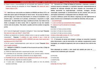 EXERCÍCIOS COM GABARITO * DIREITO DO CONSUMIDOR * Professora Rachel Brambilla
b) Poderá invocar a imprevisibilidade de sua demissão para questionar a cláusula        118 - De acordo com o Código de Defesa do Consumidor, o fabricante, o produtor, o
     contratual referente às prestações do imóvel? Resposta: Sim, tendo em vista o      construtor,nacional ou estrangeiro, e o importador respondem, independentemente da
     mesmo artigo do CDC.                                                               existência de culpa,pela reparação dos danos causados aos consumidores por
                                                                                        defeitos decorrentes de projeto,fabricação, construção, montagem, fórmulas,
116 - Maria teve seu nome inscrito nos cadastros do SERASA pelo Banco XYZ e, em         manipulação, apresentação ou acondicionamento de seus produtos, bem como por
razão disso ajuizou ação de indenização por danos morais. Na sua peça de defesa, a      informações insuficientes ou inadequadas sobre sua utilização e riscos.
parte Ré alega que a Autora teria descumprido um contrato de empréstimo e que,          O produto é defeituoso quando não oferece a segurança que dele legitimamente se
somente após o vencimento de 6 parcelas, providenciara o lançamento no órgão            espera, levando-se em consideração as circunstâncias relevantes, entre as quais:
desabonador. Na réplica Maria não negou a existência da dívida, mas insistiu em seu     I - sua apresentação;
direito à percepção de danos morais, forte no argumento de que não recebera             II - o uso e os riscos que razoavelmente dele se esperam;
nenhum aviso de tal prática. Para decidir a questão você deve analisar os seguintes     III - a época em que foi colocado em circulação.
pontos:                                                                                 Responda:
                                                                                        a) os itens I e II são os únicos corretos;
a) É o "aviso de negativação" necessário e obrigatório? Qual a base legal? Resposta:    b) os itens I e III são os únicos corretos;
Sim, tendo em vista o art. 43 § 2º / 43 § 4º CDC                                        c) os itens II e III são os únicos corretos;
b) Mesmo se tratando de um devedor confesso (como no caso em questão) há essa           d) todos os itens estão corretos; Art. 12 § 1º I,II,III CDC
necessidade?       Resposta: O problema do caso concreto é que o nome da                e) todos os itens estão incorretos.
consumidora foi para os cadastros do SPC e SERASA, sem aviso. Assim sendo não é         119 - O fornecedor de serviço será obrigado a entregar ao consumidor orçamento
permitido por lei. Art. 43 § 2º CDC                                                     prévio discriminando o valor da mão-de-obra, dos materiais e equipamentos a serem
c) Por fim, decida, fundamentadamente, quem está com a razão? Resposta: Maria,          empregados, as condições de pagamento, bem como as datas de início e término dos
pois é a parte vulnerável.                                                              serviços.
117 - MARQUE A CORRETA: A inversão do ônus da prova de que trata o Código de
Defesa do Consumidor:                                                                   Salvo estipulação em contrário, o valor orçado terá validade pelo prazo de _____,
a) Poderá ser determinada tanto a requerimento da parte, como ex officio;               contado de seu recebimento pelo consumidor.
b) É automática se ao consumidor, quando parte de um processo judicial, interessa
     somente a prova de certos fatos constitutivos do seu alegado direito;              a) trinta dias;
c) É admitida, em juízo, sob critérios do juiz, adotados livremente; Art. 6º VIII CDC   b) noventa dias;
d) Não é automática, depende da iniciativa da parte;                                    c) sessenta dias;
e)    O prazo para a reclamação, pelo consumidor, quanto ao vício de produtos           d) um ano;
     duráveis é de 90 dias.                                                             e) dez dias. Art. 40 § 1º CDC


                                                                                                                                                                           27
 