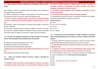 EXERCÍCIOS COM GABARITO * DIREITO DO CONSUMIDOR * Professora Rachel Brambilla
125 - Sobre o Banco de Dados e Cadastros de Consumidores, pode se concluir,             que tenham por objeto estabelecer condições relativas ao preço, à qualidade, à
exceto:                                                                                 quantidade, à garantia e características de produtos e serviços,          bem como à
                                                                                        reclamação e composição do conflito de consumo.
a) Os cadastros e dados de consumidores devem ser objetivos, claro, verdadeiros e       II. A convenção tornar-se-á obrigatória a partir do registro do instrumento no cartório
em linguagem de fácil compreensão.                                                      de títulos e documentos.
b) A abertura de cadastro, ficha, registro e dados pessoais e de consumo deverá ser     III. A convenção somente obrigará os filiados às entidades signatárias.
comunicada por escrito ao consumidor, quando não solicitada por ele.                    IV. Eventualmente, será eximido de cumprir a convenção o fornecedor que se desligar
c) Os bancos de dados e cadastros relativos a consumidores, os serviços de proteção     da entidade em data posterior ao registro do instrumento.
ao crédito e congêneres são considerados entidades de caráter privado. Art. 43 § 4º     Está (ao) correta (s):
CDC                                                                                     a) I, II e III
d) É facultado o acesso às informações lá constantes para orientação e consulta por     b) I, II e IV Art. 107 e §§ CDC
qualquer interessado.                                                                   c) II, III e IV
e) Consumada a prescrição relativa à cobrança de débito do consumidor, não serão        d) I, II, III e IV
fornecidas pelos respectivos Sistemas de Proteção ao Crédito, quaisquer informações     e) III e IV, apenas
que possam impedir ou dificultar novo acesso ao crédito junto aos fornecedores.
                                                                                        128 - Levando-se em conta as disposições do Código de Defesa do Consumidor
126 - No âmbito das obrigações decorrentes do Código de Defesa do Consumidor,           quanto à responsabilidade pelo fato do produto ou do serviço, considere as assertivas
quanto à desconsideração da personalidade jurídica, as sociedades                       seguintes.
                                                                                        I. Ainda que o fabricante comprove que não colocou o produto no mercado, será ele
a) Coligadas responderão independentemente de culpa.                                    responsabilizado objetivamente pelos danos que causar aos consumidores.
b) Coligadas não podem ser responsabilizadas.                                           II. A responsabilidade pessoal dos profissionais liberais será apurada mediante a
c) Consorciadas são subsidiariamente responsáveis.                                      verificação de culpa.
d) Integrantes dos grupos societários são subsidiariamente responsáveis. Art. 28 § 2º   III. O fornecedor de serviços se exime de responsabilidade objetiva quando provar
CDC                                                                                     que o defeito inexiste ou que a culpa é exclusiva do consumidor ou de terceiro.
e) Controladas são solidariamente responsáveis.                                         IV. É irrelevante saber a época em que um produto foi colocado em circulação para
                                                                                        se avaliar se é defeituoso ou não. São corretas somente as assertivas
127 -     Acerca da Convenção Coletiva de Consumo, analise a veracidade das             a) I e III
afirmativas a seguir:                                                                   b) I e IV
                                                                                        c) II e III      Art. 14 § 4º / 14 / 12 § 1º I, III ; § 3º CDC
I. As entidades civis de consumidores e as associações de fornecedores ou sindicatos    d) II e IV
de categoria econômica podem regular, por convenção escrita, relações de consumo        e) III e IV
                                                                                                                                                                            29
 