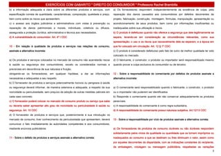 EXERCÍCIOS COM GABARITO * DIREITO DO CONSUMIDOR * Professora Rachel Brambilla
b) a informação adequada e clara sobre os diferentes produtos e serviços, com          a) Os fornecedores respondem independentemente da existência de culpa, pela
especificação correta de quantidade, características, composição, qualidade e preço,   reparação dos danos causados aos consumidores por defeitos decorrentes de
bem como sobre os riscos que apresentem.                                               projeto, fabricação, construção, montagem, fórmulas, manipulação, apresentação ou
c) o acesso aos órgãos judiciários e administrativos com vistas à prevenção ou         acondicionamento de seus produtos, bem como por informações insuficientes ou
reparação de danos patrimoniais e morais, individuais, coletivos ou difusos,           inadequadas sobre sua utilização e riscos.
assegurada a proteção Jurídica, administrativa e técnica aos necessitados.             b) O produto é defeituoso quando não oferece a segurança que dele legitimamente se
d) A vulnerabilidade do consumidor. Art. 4º I CDC                                      espera, levando-se em consideração as circunstâncias relevantes, como sua
                                                                                       apresentação; o uso e os riscos que razoavelmente dele se esperam; e a época em
10 - Em relação à qualidade de produtos e serviços nas relações de consumo,            que foi colocado em circulação. Art. 12 § 1º CDC
assinale a alternativa incorreta:                                                      c) O produto é considerado defeituoso pelo fato de outro de melhor qualidade ter sido
                                                                                       colocado no mercado.
a) Os produtos e serviços colocados no mercado de consumo não acarretarão riscos       d) O fabricante, o construtor, o produtor ou importador será responsabilizado mesmo
à saúde ou segurança dos consumidores, exceto os considerados normais e                quando provar a culpa exclusiva do consumidor ou de terceiro.
previsíveis em decorrência de sua natureza e fruição,
obrigando-se os fornecedores, em qualquer hipótese, a dar as informações               12 - Sobre a responsabilidade do comerciante por defeitos de produtos assinale a
necessárias e adequadas a seu respeito.                                                alternativa incorreta:
b) O fornecedor de produtos e serviços potencialmente nocivos ou perigosos à saúde
ou segurança deverá informar, de maneira ostensiva e adequada, a respeito da sua       a) O comerciante será responsabilizado quando o fabricante, o construtor, o produtor
nocividade ou periculosidade, sem prejuízo da adoção de outras medidas cabíveis em     ou o importador não puderem ser identificados.
cada caso concreto.                                                                    b) Responde o comerciante quando ele não conservar adequadamente os produtos
c) O fornecedor poderá colocar no mercado de consumo produto ou serviço que sabe       perecíveis.
ou deveria saber apresentar alto grau de nocividade ou periculosidade à saúde ou       c) A responsabilidade do comerciante é como regra subsidiária.
segurança. Art. 10 CDC                                                                 d) A responsabilidade do comerciante possui natureza subjetiva. Art.12/13 CDC
d) O fornecedor de produtos e serviços que, posteriormente à sua introdução no
mercado de consumo, tiver conhecimento da periculosidade que apresentem, deverá        13 - Sobre a responsabilidade por vício de produtos assinale a alternativa correta:
comunicar o fato imediatamente às autoridades competentes e aos consumidores,
mediante anúncios publicitários.                                                       a) Os fornecedores de produtos de consumo duráveis ou não duráveis respondem
                                                                                       solidariamente pelos vícios de qualidade ou quantidade que os tornem impróprios ou
11 - Sobre o defeito de produtos e serviços assinale a alternativa correta:            inadequados ao consumo a que se destinam ou lhes diminuam o valor, assim como
                                                                                       por aqueles decorrentes da disparidade, com as indicações constantes do recipiente,
                                                                                       da embalagem, rotulagem ou mensagem publicitária, respeitadas as variações
                                                                                                                                                                             3
 