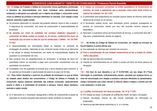 EXERCÍCIOS COM GABARITO * DIREITO DO CONSUMIDOR * Professora Rachel Brambilla
129 - O Código de Proteção e Defesa do Consumidor trouxe significativa contribuição     b) É vedado ao fornecedor condicionar os limites quantitativos do fornecimento de
à disciplina da responsabilidade civil, tanto contratual como extracontratual,               produtos, de modo a estabelecer que a aquisição verse sobre limite mínimo ou
ampliando e reforçando sua extensão com o objetivo de proteger o consumidor contra           máximo de unidades. Art. 39 I CDC
vícios ou defeitos de produtos e serviços oferecidos no mercado. Com relação a esse     c) A publicidade será enganadora por omissão quando deixar de informar sobre dado
assunto, assinale a opção correta.                                                           essencial do produto ou do serviço.
a) Os produtos oferecidos no mercado não poderão oferecer riscos à vida, à saúde e      d) O fornecedor poderá enviar, sem solicitação prévia, qualquer propaganda ou
   à segurança do consumidor, sob pena de ocasionarem a responsabilidade do                  produto ao consumidor, desde que isso não acarrete nenhum prejuízo ao
   fornecedor.                                                                               destinatário.
b) As sanções por vícios de qualidade nos produtos objetivam resguardar o               e) Aprovado o orçamento prévio de fornecimento de serviço, o consumidor terá até 7
   consumidor de falhas ocultas do produto ou do serviço, conferindo-lhe prazo de            dias para, unilateralmente, desistir do negócio.
   reclamação que se inicia na data em que for evidenciado o defeito. Art. 26 PAR.
   3º CDC                                                                               131 - No âmbito do Código de Defesa do Consumidor, em relação ao princípio da
c) A responsabilidade por informações falsas ou inexatas, no conteúdo da                boa-fé objetiva, é correto afirmar que
   embalagem de produto, referentes ao seu conteúdo líquido, limita-se ao fabricante    a) Sua aplicação se restringe aos contratos de consumo.
   e não atinge os demais fornecedores, em razão da impossibilidade objetiva de         b) Para a caracterização de sua violação imprescindível se faz a análise do caráter
   causarem ou conhecerem tal vício.                                                         volitivo das partes.
d) Nas compras fora do estabelecimento do fornecedor, a remessa de bens em              c) Não se aplica à fase pré-contratual.
   quantidade inferior ao acordado e pago pelo consumidor caracterizará vício de        d) Importa em reconhecimento de um direito a cumprir em favor do titular passivo da
   quantidade nos produtos.                                                                  obrigação.
e) Constatado vício de qualidade no produto que o torne impróprio para consumo, a       e)
   lei concede ao fornecedor a oportunidade de saná-lo no prazo de 30 dias.             132 - Em face do que disciplina a Lei nº 8.078/1990, por seu artigo 30 (“Toda
130 - Para melhor disciplinar o exercício da profissão de empresário no que se refere   informação ou publicidade, suficientemente precisa, veiculada por qualquer forma ou
ao respeito pelos direitos dos consumidores, o Código de Defesa e Proteção do           meio de comunicação com relação a produtos e serviços oferecidos ou apresentados,
Consumidor regulou aspectos relevantes das práticas comerciais, particularmente         obriga o fornecedor que a fizer veicular ou dela se utilizar e integra o contrato que vier
quanto à oferta e à publicidade de produtos e serviços. Acerca dessa disciplina,        a ser celebrado”), é certo que:
assinale a opção correta.
                                                                                        a) O puffing, normalmente, tem força vinculante; Art. 37 § 1º CDC
a) A) O fabricante ou o importador assegurarão a oferta de componentes e peças de       b) Em relação ao preço, a utilização do puffing não impõe, de regra, vinculação;
   reposição do produto enquanto eles estiverem sendo vendidos no mercado.              c) Haverá vinculação, mesmo se não houver exposição da informação ou
                                                                                             publicidade;
                                                                                        d) Nenhuma das alternativas anteriores (a, b, c) é correta.
                                                                                                                                                                               30
 