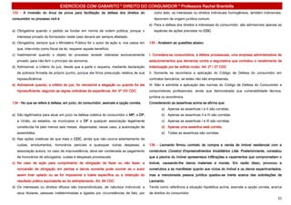 EXERCÍCIOS COM GABARITO * DIREITO DO CONSUMIDOR * Professora Rachel Brambilla
133 - A inversão do ônus da prova para facilitação da defesa dos direitos do               outro lado, os interesses ou direitos individuais homogêneos, também indivisíveis,
consumidor no processo civil é                                                             decorrem de origem jurídica comum.
                                                                                        e) Para a defesa dos direitos e interesses do consumidor, são admissíveis apenas as
a) Obrigatória quando o pedido se fundar em norma de ordem pública, porque o               espécies de ações previstas no CDC.
   interesse privado do fornecedor neste caso deverá ser sempre afastado.
b) Obrigatória, sempre que o Ministério Público for o autor da ação e, nos casos em     135 - Analisem as questões abaixo:
   que, intervindo como fiscal da lei, requerer aquele benefício.
c) Inadmissível quando o objeto do processo revestir interesse exclusivamente           I. Considera-se consumidora, a efeitos processuais, uma empresa administradora de
   privado, para não ferir o princípio da isonomia.                                     estacionamentos que demanda contra a seguradora que contratou o recebimento de
d) Admissível, a critério do juiz, desde que a parte o requeira, mediante declaração    indenização por ter sofrido roubo. Art. 2º / 27 CDC
   de pobreza firmada de próprio punho, porque ela firma presunção relativa de sua      II. Somente se reconhece a aplicação do Código de Defesa do consumidor em
   hipossuficiência.                                                                    contratos bancários, se estes não são empresariais.
e) Admissível quando, a critério do juiz, for verossímil a alegação ou quando for ele   III. Não é admitida a aplicação das normas do Código de Defesa do Consumidor a
   hipossuficiente, segundo as regras ordinárias de experiência. Art. 6º VIII CDC       consumidores profissionais, ainda que demonstrada sua vulnerabilidade técnica,
                                                                                        jurídica ou econômica.
134 - No que se refere à defesa, em juízo, do consumidor, assinale a opção correta.     Considerando as assertivas acima se afirma que:
                                                                                                a) Apenas as assertivas I e II são corretas.
a) São legitimados para atuar em juízo na defesa coletiva do consumidor o MP, a DP,             b) Apenas as assertivas II e III são corretas.
   a União, os estados, os municípios e o DF e qualquer associação legalmente                   c) Apenas as assertivas I e III são corretas.
   constituída há pelo menos seis meses, dispensada, nesse caso, a autorização de               d) Apenas uma assertiva está correta.
   assembléia.                                                                                  e) Todas as assertivas são corretas.
b) Nas ações coletivas de que trata o CDC, ainda que não ocorra adiantamento de
   custas, emolumentos, honorários periciais e quaisquer outras despesas, a             136 - Leonardo firmou contrato de compra e venda de imóvel residencial com a
   associação autora, no caso de improcedência, deve ser condenada ao pagamento         construtora Construl Empreendimentos Imobiliários Ltda. Posteriormente, constatou
   de honorários de advogados, custas e despesas processuais.                           que a piscina do imóvel apresentava infiltrações e vazamentos que comprometiam o
c) No caso de ação para cumprimento de obrigação de fazer ou não fazer, a               imóvel, causando-lhe danos materiais e morais. Em razão disso, provocou a
   conversão da obrigação em perdas e danos somente pode ocorrer se o autor             construtora a se manifestar quanto aos vícios do imóvel e os danos experimentados,
   assim tiver optado ou se for impossível a tutela específica ou a obtenção do         mas a mencionada pessoa jurídica quedou-se inerte acerca das solicitações de
   resultado prático equivalente ao do adimplemento. Art. 84 CDC                        Leonardo.
d) Os interesses ou direitos difusos são transindividuais, de natureza indivisível, e   Tendo como referência a situação hipotética acima, assinale a opção correta, acerca
   seus titulares, pessoas indeterminadas e ligadas por circunstâncias de fato; por     de direitos do consumidor.
                                                                                                                                                                          31
 