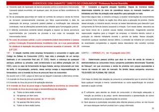 EXERCÍCIOS COM GABARITO * DIREITO DO CONSUMIDOR * Professora Rachel Brambilla
a) Havendo ação de reparação de danos proposta contra a construtora mencionada,        138 - Considere a seguinte situação hipotética. Depois de inúmeros testes,
   Leonardo estará incumbido, em qualquer caso, de provar os fatos constitutivos do    determinada indústria do ramo de cosméticos lançou no mercado brasileiro um
   seu direito.                                                                        hidratante com fator de proteção solar específico para aplicação no rosto.
b) Se as prestações assumidas em razão do contrato de compra e venda do imóvel         Decorridos alguns dias, a indústria começou a receber reclamações de consumidores
   se tornarem excessivamente onerosas por fatos supervenientes à data da              que sentiram forte irritação na região dos olhos após a aplicação do produto. Diante
   celebração da avença, Leonardo poderá pleitear a modificação das cláusulas          dessa situação, a indústria decidiu reiniciar os testes laboratoriais para descobrir qual
   contratuais, mas as alterações somente terão validade após homologação judicial.    componente da fórmula estaria causando a irritação. Com esses testes, descobriu-se
c) A referida construtora somente estará obrigada a reparar os danos porventura        que havia riscos de o produto causar lesões irreversíveis. Imaginando possível
   experimentados por Leonardo se provada a sua culpa na causação dos                  repercussão negativa para a imagem da empresa, a indústria decidiu reduzir a
   mencionados danos.                                                                  produção do referido hidratante durante o período de testes. Nessa situação,
d) No curso de processo judicial, o juízo competente poderá desconsiderar a pessoa     inexistindo qualquer resultado danoso efetivo, a omissão da indústria em comunicar
   jurídica Construção Empreendimentos Imobiliários Ltda. se a sua personalidade       às autoridades competentes a respeito dessa descoberta não constitui conduta
   for obstáculo à reparação dos prejuízos porventura causados a Leonardo. Art. 28     criminosa.
   § 5º CDC
137 - A relação mantida entre empresa fornecedora e consumidor é regida pelo           CERTO ( ) ERRADO ( X ) Art. 10 parágrafo único CDC
Código de Defesa do Consumidor (CDC), haja vista a prestação de um serviço
destinado a um consumidor final (art. 3º, CDC). Assim, a cobrança de quaisquer         139 -   Determinada pessoa jurídica que atua no ramo de venda de móveis e
serviços, públicos ou privados, está condicionada à sua efetiva prestação (art. 22,    eletrodomésticos ao consumidor iniciou campanha publicitária denominada “Queimão
CDC), como no caso de fornecimento de água tratada, serviço remunerado por meio        de Estoque”, em que anunciava a venda de produtos com preços equivalentes a
de tarifa. A má-prestação, portanto, desse serviço enseja a responsabilização da       menos da metade do valor de mercado. No âmbito dessa campanha, anunciou:
fornecedora, com a inversão do ônus da prova em favor do consumidor.                   TELEVISÃO DE PLASMA, R$ 1.000,00.
De acordo com o CDC, julgue os itens que se seguem e assinale a alternativa correta.
I A inversão do ônus da prova é automática.                                            Com base no direito das relações de consumo e considerando que no anúncio não se
II A inversão do ônus da prova é de aplicação absoluta.                                fazia qualquer menção a marca, características ou outra especificação do produto,
III A inversão do ônus da prova exige a hipossuficiência econômica do consumidor.      assinale a opção correta.
IV A inversão do ônus da prova exige a verossimilhança das alegações.
        a) Todos os itens estão errados.                                               a) É suficiente, para atender ao direito do consumidor à informação adequada, a
        b) Há apenas um item certo.                                                       menção ao produto e ao preço, sendo desnecessária a apresentação de outros
        c) Há apenas dois itens certos. Art. 6º VIII CDC                                  dados característicos ou especificações do produto
        d) Há apenas três itens certos.                                                b) Será abusiva a publicidade veiculada pela referida pessoa jurídica, se não houver
        e) Todos os itens estão certos.                                                   em seus estoques nenhum produto com o preço informado.
                                                                                                                                                                             32
 