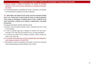 EXERCÍCIOS COM GABARITO * DIREITO DO CONSUMIDOR * Professora Rachel Brambilla
c) Havendo discussão a respeito da veracidade e da correção da informação
   publicitária, o ônus da prova será do patrocinador da veiculação da informação.
   Art. 38 CDC
d) É considerada enganosa a publicidade que induza o consumidor a se comportar
   de forma prejudicial ou perigosa à sua saúde ou segurança.


140 - Maria adquiriu uma máquina de lavar roupas, cujo prazo de garantia contratual
era de 1 ano. Transcorridos 18 meses da data da compra, sua máquina apresentou
vício no tambor de centrifugação. A assistência técnica concluiu a existência de vício
oculto, considerando a ausência de um dispositivo x essencial para o seu perfeito
funcionamento.
Considerada essa situação, assinale a alternativa correta.
a) Expirado o prazo de garantia contratual, deverá o consumidor arcar com o custo
   de sua reparação.
b) O prazo de garantia legal para a reparação do produto, sem ônus para o
   consumidor, é de 7 dias a partir do momento em que o vício restou identificado.
c) O consumidor tem direito à troca imediata do produto, devendo exercitar seu
   direito no prazo de 90 dias.
d) O consumidor deverá lançar mão do prazo de garantia legal, desconsiderando o
   prazo de garantia contratual. Art. 26 § 3º CDC
e) Está garantido o direito de indenização ao consumidor, sem ônus, se a soma dos
   prazos de garantia legal e contratual resultar em até 18 meses.




                                                                                                                  33
 