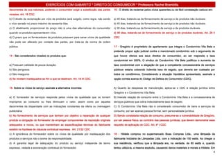 EXERCÍCIOS COM GABARITO * DIREITO DO CONSUMIDOR * Professora Rachel Brambilla
decorrentes de sua natureza, podendo o consumidor exigir a substituição das partes     16 - O direito de reclamar pelos vícios aparentes ou de fácil constatação caduca em:
viciadas. Art. 18 CDC
b) O direito de reclamação por vício de produtos será exigido, como regra, não sendo   a) 40 dias, tratando-se de fornecimento de serviço e de produtos não duráveis.
o vício sanado no prazo máximo de sessenta dias.                                       b) 45 dias, tratando-se de fornecimento de serviço e de produtos não duráveis.
c) O abatimento proporcional do preço não é uma das alternativas do consumidor         c) 30 dias, tratando-se de fornecimento de serviço e de produtos duráveis.
quando os produtos apresentarem vício.                                                 d) 90 dias, tratando-se de fornecimento de serviço e de produtos duráveis. Art. 26 II
d) O prazo que os fornecedores de produtos possuem para sanar vícios de qualidade      CDC
não pode ser alterado por vontade das partes, por trata-se de norma de ordem
pública.                                                                               17 - Gregório é proprietário de apartamento que integra o Condomínio Vila Bela e
                                                                                       pretende propor ação judicial contra o mencionado condomínio sob o argumento de
14 - São considerados viciados os produtos que:                                        que houve ofensa aos seus direitos de consumidor, ao ser majorada a taxa
                                                                                       condominial em 300%. O síndico do Condomínio Vila Bela justificou o aumento da
a) Possuam validade de pouca duração.                                                  taxa condominial com a alegação de que a competente concessionária de serviços
b) São perigosos.                                                                      públicos estaria cobrando indevida taxa de esgoto, que deveria ser custeada por
c) São inseguros.                                                                      todos os condôminos. Considerando a situação hipotética apresentada, assinale a
d) Se revelem inadequados ao fim a que se destinam. Art. 18 III CDC                    opção correta acerca do Código de Defesa do Consumidor (CDC).


15- Sobre os vícios de serviço assinale a alternativa incorreta:                       A) Quanto às despesas de manutenção, aplica-se o CDC à relação jurídica entre
                                                                                       Gregório e o Condomínio Vila Bela.
a) O fornecedor de serviços responde pelos vícios de qualidade que os tornem           B) Inexiste relação de consumo entre o Condomínio Vila Bela e a concessionária de
impróprios ao consumo ou lhes diminuam o valor, assim como por aqueles                 serviços públicos que cobra indevidamente taxa de esgoto.
decorrentes da disparidade com as indicações constantes da oferta ou mensagem          C) O Condomínio Vila Bela não é considerado consumidor de bens e serviços de
publicitária.                                                                          consumo, por ser apenas pessoa formal, sem personalidade jurídica.
b) No fornecimento de serviços que tenham por objetivo a reparação de qualquer         D) Sendo constatada relação de consumo, presume-se a vulnerabilidade de Gregório,
produto a obrigação do fornecedor de empregar componentes de reposição originais       por ser pessoa física, ao contrário das pessoas jurídicas, que devem demonstrar esse
adequados e novos, ou que mantenham as especificações técnicas do fabricante           requisito de aplicação do CDC. Art. 4º I CDC
existirá na hipótese de cláusula contratual expressa. Art. 21/32 CDC
c) A ignorância do fornecedor sobre os vícios de qualidade por inadequação dos         18 - Hildete comprou no supermercado Boas Compras Ltda., uma lâmpada da
produtos e serviços não o exime de responsabilidade.                                   fabricante Indústria de Lâmpadas Ltda. com a indicação de 150 watts. Ao chegar a
d) A garantia legal de adequação do produto ou serviço independe de termo              sua residência, verificou que a lâmpada era, na verdade, de 80 watts e, quando
expresso, vedada a exoneração contratual do fornecedor.                                tentou utilizá-la, a mesma explodiu, causando danos materiais e morais a Hildete. Em
                                                                                                                                                                              4
 