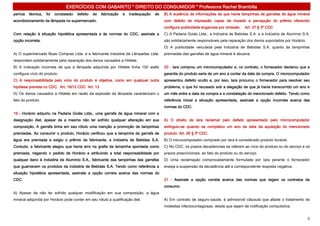 EXERCÍCIOS COM GABARITO * DIREITO DO CONSUMIDOR * Professora Rachel Brambilla
perícia   técnica,   foi   constatado   defeito   de   fabricação   e   inadequação   de   B) A ausência de informações de que havia tampinhas de garrafas de água mineral
acondicionamento da lâmpada no supermercado.                                               com defeito de impressão capaz de impedir a percepção do prêmio oferecido
                                                                                           configura publicidade enganosa por omissão.     Art. 37 § 3º CDC
Com relação à situação hipotética apresentada e às normas do CDC, assinale a               C) A Padaria Goiás Ltda., a Indústria de Bebidas S.A. e a Indústria de Alumínio S.A.
opção incorreta.                                                                           são solidariamente responsáveis pela reparação dos danos suportados por Horácio.
                                                                                           D) A publicidade veiculada pela Indústria de Bebidas S.A. quanto às tampinhas
A) O supermercado Boas Compras Ltda. e a fabricante Indústria de Lâmpadas Ltda.            premiadas das garrafas de água mineral é abusiva.
respondem solidariamente pela reparação dos danos causados a Hildete.
B) A indicação incorreta de que a lâmpada adquirida por Hildete tinha 150 watts            20 - Iara comprou um microcomputador e, no contrato, o fornecedor declarou que a
configura vício do produto.                                                                garantia do produto seria de um ano a contar da data da compra. O microcomputador
C) A responsabilidade pelo vício do produto é objetiva, como em qualquer outra             apresentou defeito oculto e, por isso, Iara procurou o fornecedor para resolver seu
hipótese prevista no CDC. Art. 18/12 CDC Art. 13                                           problema, o que foi recusado sob a alegação de que já havia transcorrido um ano e
D) Os danos causados a Hildete em razão da explosão da lâmpada caracterizam o              um mês entre a data da compra e a constatação do mencionado defeito. Tendo como
fato do produto.                                                                           referência inicial a situação apresentada, assinale a opção incorreta acerca das
                                                                                           normas do CDC.
19 - Horácio adquiriu na Padaria Goiás Ltda., uma garrafa de água mineral com a
designação diet, apesar de a mesma não ter sofrido qualquer alteração em sua               A) O direito de Iara reclamar pelo defeito apresentado pelo microcomputador
composição. A garrafa tinha em seu rótulo uma menção a promoção de tampinhas               extinguiu-se quando se completou um ano da data da aquisição do mencionado
premiadas. Ao consumir o produto, Horácio verificou que a tampinha da garrafa de           produto. Art. 26 § 3º CDC
água era premiada e exigiu o prêmio da fabricante, a Indústria de Bebidas S.A.             B) O microcomputador comprado por Iara é considerado produto durável.
Contudo, a fabricante alegou que havia erro na grafia da tampinha apontada como            C) No CDC, os prazos decadenciais se referem ao vício do produto ou do serviço e os
premiada, negando o pedido de Horácio e atribuindo a total responsabilidade por            prazos prescricionais, ao fato do produto ou do serviço.
qualquer dano à Indústria de Alumínio S.A., fabricante das tampinhas das garrafas          D) Uma reclamação comprovadamente formulada por Iara perante o fornecedor
que guarnecem os produtos da Indústria de Bebidas S.A. Tendo como referência a             enseja a suspensão da decadência até a correspondente resposta negativa.
situação hipotética apresentada, assinale a opção correta acerca das normas do
CDC.                                                                                       21 - Assinale a opção correta acerca das normas que regem os contratos de
                                                                                           consumo.
A) Apesar de não ter sofrido qualquer modificação em sua composição, a água
mineral adquirida por Horácio pode conter em seu rótulo a qualificação diet.               A) Em contrato de seguro-saúde, é admissível cláusula que afaste o tratamento de
                                                                                           moléstias infectocontagiosas, desde que sejam de notificação compulsória.


                                                                                                                                                                              5
 