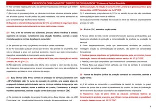 EXERCÍCIOS COM GABARITO * DIREITO DO CONSUMIDOR * Professora Rachel Brambilla
B) Nos contratos regidos pelo CDC, são admissíveis cláusulas contratuais que limitem   B) Nessa situação, há relação de consumo entre Jurema e as pessoas jurídicas Easy
direitos do consumidor.                                                                Idiomas Ltda. e LOB Publicidade Ltda. Art.2º CDC
C) No curso do processo judicial, as cláusulas contratuais abusivas somente podem      C) O entendimento jurisprudencial do STJ é no sentido de que não são cumuláveis
ser anuladas quando houver pedido da parte interessada, não sendo admissível ao        indenizações por danos morais e estéticos.
juízo competente agir de ofício nessa hipótese.                                        D) A culpa concorrente é hipótese de exclusão do dever de indenizar, expressamente
D) Segundo o entendimento jurisprudencial do STJ, os contratos de seguro por danos     prevista no CDC.
pessoais abrangem automaticamente os danos patrimoniais e morais.
                                                                                       24 - À luz do CDC, assinale a opção correta.
22 - Ivan, a fim de consertar seu automóvel, procurou oficina mecânica e solicitou
orçamento de serviços. Considerando essa situação hipotética, assinale a opção         A Para os efeitos do CDC, não se considera fornecedor a pessoa jurídica pública que
incorreta quanto às normas de defesa do consumidor.                                    desenvolva atividade de produção e comercialização de produtos ou prestação de
                                                                                       serviços.
A) Se aprovado por Ivan, o orçamento vinculará as partes contraentes.                  B Entes despersonalizados, ainda que desenvolvam atividades de produção,
B) Se for executado qualquer serviço por terceiro, não-previsto no orçamento, Ivan     montagem, criação ou comercialização de produtos, não podem ser considerados
não se obrigará a arcar com eventual acréscimo, mesmo que reste comprovada a           fornecedores.
imperativa necessidade do mencionado serviço acrescido.                                C Qualquer pessoa prejudicada por publicidade enganosa pode, em princípio, buscar
C) O orçamento entregue a Ivan tem validade de 30 dias, salvo disposição em sentido    indenização, mesmo não tendo contratado nenhum serviço. Art. 37 § 1º CDC
contrário. Art. 40 § 1º CDC                                                            D Pessoa jurídica que compre bens para revendê-los é considerada consumidora.
D) No orçamento confeccionado pela oficina, deve constar o valor da mão-de-obra,       E Pessoa física que alugue imóvel particular, por meio de contrato, é considerada
dos materiais e dos equipamentos a serem empregados, bem como as condições de          fornecedora, para efeitos legais.
pagamento e as datas de início e término do serviço.
                                                                                       25 - Acerca da disciplina jurídica da proteção contratual do consumidor, assinale a
23 - Easy Idiomas Ltda. firmou contrato de prestação de serviços publicitários com     opção correta.
LOB Publicidade Ltda. No curso da execução do contrato, uma pesada placa de
propaganda instalada pela contratada, sem os mínimos cuidados de segurança, caiu       a) A lei confere ao consumidor a possibilidade de desistir do contrato, no prazo
e causou danos materiais, morais e estéticos em Jurema. Considerando a situação        máximo de quinze dias a contar do recebimento do produto, no caso de contratação
hipotética apresentada, assinale a opção correta acerca das normas do CDC.             de fornecimento de produtos ocorrida fora do estabelecimento empresarial
                                                                                       b) Reputam-se nulas de pleno direito as cláusulas contratuais relativas ao
A) No contrato de prestação de serviços firmado entre a Easy Idiomas Ltda. e a LOB     fornecimento de produtos e serviços que infrinjam normas ambientais ou possibilitem
Publicidade Ltda., é inadmissível cláusula de limitação de responsabilidade civil.     a violação dessas normas. Art. 51 XIV CDC


                                                                                                                                                                        6
 