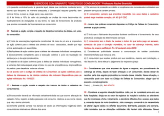 EXERCÍCIOS COM GABARITO * DIREITO DO CONSUMIDOR * Professora Rachel Brambilla
c) A garantia contratual exclui a garantia legal, desde que conferida mediante termo    c) Os serviços de proteção ao crédito e congêneres são considerados entidades que
escrito que discipline, de maneira adequada, a constituição daquela garantia, bem       prestam serviços de caráter privado.
como a forma, o prazo e o lugar para o seu exercício.                                   d) O consumidor, sempre que encontrar inexatidão nos seus dados e cadastros
d) A lei limita a 10% do valor da prestação as multas de mora decorrentes do            poderá exigir imediata correção. Art. 43 § 4º CDC
inadimplemento de obrigações no seu termo, no caso de fornecimento de produtos
que envolva concessão de financiamento ao consumidor.                                   28 - Acerca das práticas comerciais dispostas no Código de Defesa do Consumidor,
                                                                                        assinale a opção correta.
26 - Assinale a opção correta a respeito da disciplina normativa da defesa, em juízo,
do consumidor.                                                                          a) É lícito que o fabricante de produtos duráveis condicione o fornecimento de seus
                                                                                        produtos à prestação de determinados serviços
a) É lícita às associações legalmente constituídas há mais de um ano a propositura      b) O consumidor tem o direito de receber o dobro do que tenha pago em excesso,
de ação coletiva para a defesa dos direitos de seus associados, desde que haja          acrescido de juros e correção monetária, no caso de cobrança indevida, salvo
prévia autorização em assembléia.                                                       hipótese de engano justificável. Art. 42 parágrafo único CDC
b) Na hipótese de ação coletiva para a defesa de interesses individuais homogêneos,     c) Considera-se publicidade abusiva a comunicação de caráter publicitária
é exclusivamente competente para a execução coletiva o juízo da liquidação da           inteiramente falsa que induza a erro.
sentença ou o da ação condenatória.                                                     d) O consumidor que receber produto em sua residência, mesmo sem solicitação, e
c) Tratando-se de ações coletivas para a defesa de direitos individuais homogêneos,     não devolvê-lo, deve efetuar o pagamento do respectivo preço
a sentença fará coisa julgada erga omnes, no caso de procedência ou improcedência
do pedido, para beneficiar todas as vítimas                                             29 - Considere-se que uma empresa de águas e esgotos, em procedimento de
d) De acordo com o Código de Defesa do Consumidor, as ações coletivas para a            cobrança de dívida, depois de fazer ameaças a um consumidor, decida deixar de
defesa de interesses ou de direitos coletivos não induzem litispendência para as        recolher parte dos esgotos produzidos na moradia desse cidadão. Nessa situação, o
ações individuais. Art. 104 CDC                                                         consumidor pode com base no Código de Defesa do Consumidor, alegar que foi
                                                                                        exposto a constrangimento.
27 - Assinale a opção correta a respeito dos bancos de dados e cadastros de             Certo ( ) Errado (X ) Art. 42 CDC
consumidores.
                                                                                        30 - Considere a seguinte situação hipotética. João, por ter constatado erros em sua
a) O consumidor deverá ser informado verbalmente toda vez que ocorrer alteração de      ficha hospitalar, dirigiu-se ao setor de registros do hospital e solicitou ao atendente
cadastro, ficha, registro e dados pessoais e de consumo, relativos a seu nome, desde    que lhe mostrasse a ficha. Inicialmente, o atendente dificultou-lhe o acesso aos dados
que não a tenha solicitado.                                                             e, somente depois de muita insistência, João conseguiu convencê-lo da necessidade
b) Somente poderão constar nos bancos de dados as informações negativas sobre           de alterar alguns dados no referido documento. Entretanto, passada uma semana,
consumidores relativas aos últimos dois anos                                            João constatou que as alterações solicitadas não haviam sido efetuadas. Nessa
                                                                                                                                                                             7
 