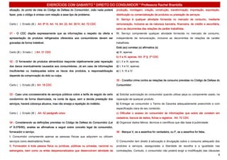 EXERCÍCIOS COM GABARITO * DIREITO DO CONSUMIDOR * Professora Rachel Brambilla
situação, do ponto de vista do Código de Defesa do Consumidor, João nada poderá       produção, montagem, criação, construção, transformação, importação, exportação,
fazer, pois o código é omisso com relação a esse tipo de problema.                    distribuição ou comercialização de produtos ou prestação de serviços.
                                                                                      III. Serviço é qualquer atividade fornecida no mercado de consumo, mediante
Certo ( ) Errado (X ) Art. 6º III, Art. 14, Art. 22, Art. 39 IV, Art. 72 CDC          remuneração, inclusive as de natureza bancária, financeira, de crédito e securitária,
                                                                                      salvo as decorrentes das relações de caráter trabalhista.
31 - O CDC dispõe expressamente que as informações a respeito da oferta e             IV. Serviço compreende qualquer atividade fornecida no mercado de consumo,
apresentação de produtos refrigerados oferecidos aos consumidores devem ser           independente de remuneração, inclusive as decorrentes de relações de caráter
gravadas de forma indelével.                                                          trabalhista.
                                                                                      Está (ao) corretas (s) afirmativa (s)
Certo (X ) Errado ( ) Art. 31 CDC                                                     a) III, apenas.
                                                                                      b) II e III, apenas. Art. 3º § 2º CDC
32 - O fornecedor de produtos alimentícios responde objetivamente pela reparação      c) I, II e III, apenas.
dos danos eventualmente causados aos consumidores. Já em caso de informações          d) I, II e IV, apenas.
insuficientes ou inadequadas sobre os riscos dos produtos, a responsabilização        e) I, II, III e IV
depende da comprovação do dolo ou culpa.
                                                                                      35 - Constitui crime contra as relações de consumo previstas no Código de Defesa do
Certo ( ) Errado (X ) Art. 18 CDC                                                     Consumidor:


33 - Caso uma concessionária de serviços públicos cobre a tarifa de esgoto de certo   a) Solicitar autorização do consumidor quando utilizar peça ou componente usado, na
condomínio de forma dissimulada, na conta de água, sem a devida prestação dos         reparação de qualquer produto.
serviços, haverá cobrança abusiva, mas não enseja a repetição do indébito.            b) Entregar ao consumidor o Termo de Garantia adequadamente preenchido e com
                                                                                      especificação clara de seu conteúdo.
Certo ( ) Errado (X ) Art. 42 parágrafo único                                         c) Dificultar o acesso do consumidor às informações que sobre ele constem em
                                                                                      cadastros, bancos de dados, fichas e registros. Art. 72 CDC
34 - Considerando as definições previstas no Código de Defesa do Consumidor (Lei      d) Organizar dados fáticos, técnicos e científicos que dão base à publicidade.
nº 8.078/90), analise as afirmativas a seguir sobre conceito legal de consumidor,
fornecedor e serviço.                                                                 36 - Marque V, se a assertiva for verdadeira, ou F, se a assertiva for falsa.
I. Consumidor compreende apenas as pessoas físicas que adquirem ou utilizam
serviços como destinatários finais.                                                   O Consumidor tem direito à educação e divulgação sobre o consumo adequado dos
II. Fornecedor é toda pessoa física ou jurídicas, públicas ou privadas, nacional ou   produtos e serviços, asseguradas a liberdade de escolha e a igualdade nas
estrangeira, bem como os entes despersonalizados que desenvolvem atividade de         contratações. Contudo, o consumidor não poderá exigir a modificação das cláusulas
                                                                                                                                                                         8
 