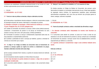 EXERCÍCIOS COM GABARITO * DIREITO DO CONSUMIDOR * Professora Rachel Brambilla
contratuais que estabeleçam prestações desproporcionais ou sua revisão em razão       39 - Marque V, se a assertiva for verdadeira, ou F, se a assertiva for falsa.
de fatos supervenientes que as tornem excessivamente onerosas.
                                                                                      Os direitos previstos no Código de Defesa do Consumidor não excluem outros
(   ) FALSA                                                                           decorrentes de tratados ou convenções internacionais de que o Brasil seja signatário,
(V) VERDADEIRA – Art. 5º II CDC                                                       da legislação interna ordinária, de regulamentos expedidos pelas autoridades
                                                                                      administrativas competentes, bem como dos que derivem dos princípios gerais do
37 - Tendo em vista as práticas comerciais, indique a alternativa incorreta:          direito, analogia, costumes e eqüidade.


a) Os fabricantes e importadores deverão assegurar a oferta de componentes e peças    ( ) FALSA
de reposição enquanto não cessar a fabricação ou importação do produto.               (V) VERDADEIRA Art. 7º CDC
b) Cessadas a produção ou importação, a oferta deverá ser mantida por, no mínimo,
15 anos. Parágrafo único, Art. 32 CDC parágrafo único                                 40 - Acerca da proteção contratual, analise a veracidade das afirmativas a seguir.
c) É vedado ao fornecedor de produtos ou serviços, dentre outras práticas abusivas,
condicionar o fornecimento de produto ou de serviço ao fornecimento de outro          I. As cláusulas contratuais serão interpretadas de maneira mais favorável ao
produto ou serviço, bem como, sem justa causa, a limites quantitativos.               consumidor.
d) O fornecedor do produto ou serviço é solidariamente responsável pelos atos de      II. O consumidor pode desistir do contrato, no prazo de 10 dias a contar de sua
seus prepostos ou representantes autônomos.                                           assinatura ou do ato de recebimento do produto ou serviço, sempre que a contratação
e) É proibida a publicidade de bens e serviços por telefone, quando a chamada for     de fornecimento de produtos e serviços ocorrer fora do estabelecimento comercial,
onerosa ao consumidor que a origina.                                                  especialmente por telefone ou a domicílio.
                                                                                      III. A garantia contratual é complementar à legal e será conferida mediante termo
38 - O artigo 41 do Código de Defesa do Consumidor trata do fornecimento de           escrito.
produtos ou serviços sujeitos ao regime de controle ou tabelamento de preços.
Assinale a alternativa incorreta sobre esse artigo.                                   Está (ao) correta (s):


a) Se os preços cobrados forem maiores, a quantia em excesso deverá ser restituída    a) I, II e III
ao consumidor.                                                                        b) I, III Art. 47/50 CDC
b) Os fornecedores deverão respeitar os limites oficiais dos preços.                  c) I, II, III
c) Caso haja devolução de quantia cobrada em excesso, o artigo não se reporta à       d) II e III
atualização monetária dela.                                                           e) II
d) O consumidor poderá desfazer o negócio se constatar o não cumprimento desse
artigo.
                                                                                                                                                                           9
 