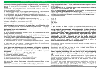 EXERCÍCIOS * DIREITO DO CONSUMIDOR * Professora Rachel Brambilla–www.rbconsumidor.blogspot.com

Contatada, a empresa contratada informou que o fornecimento dos alimentos ficou             II O orçamento deve ser prévio e escrito, sob pena de se configurar prática abusiva.
a cargo da pessoa jurídica B, contratada por A para auxiliá-la na realização do             Art. 39, VI CDC
evento.                                                                                     III Se o pagamento não for efetuado de pronto, via de regra pode haver recusa de
Considerando a situação hipotética acima, assinale a opção correta, de acordo com o         venda de bens ao consumidor. Art. 39,IX,CDC
direito das relações de consumo.                                                            IV Se o fornecedor repassar informação de que o consumidor formulou queixa no
a) Havendo a comprovação de que os alimentos foram fornecidos por B, será unicamente        PROCON, incide em sanção administrativa. Art. 39 VII CDC
sua a responsabilidade pelos danos causados a Joana e seus convidados.                      V A prescrição da dívida não impede que os serviços de proteção ao crédito forneçam
b) Os convidados de Joana não são considerados consumidores para os fins do CDC.            informação com vistas a evitar novo acesso do consumidor ao crédito. Art. 43 § 5º CDC
c) Pela terminologia adotada pelo CDC, os alimentos fornecidos pela pessoa jurídica B são   Estão certos apenas os itens
considerados impróprios para o consumo.
d) O prazo decadencial para reclamar pelo referido vício é de 90 dias.                      a) I, II e IV.
e) A contagem do prazo decadencial para a reclamação pelo vício do produto                  b) I, III e V.
iniciou-se na data de seu fornecimento. Art. 26 CDC                                         c) I, IV e V.
                                                                                            d) II, III e IV.
58. Um consumidor adquire uma roupa dentro da loja de um shopping e, ao chegar              e) II, III e V.
em casa, não gosta da cor. A vendedora, no ato da compra, havia avisado que, por se
tratar de peça de promoção, não haveria direito a troca do produto, a não ser por           61. Em dezembro de 2006, o cartão de crédito de Marta foi furtado, fato
vício. Ainda assim, o consumidor terá direito a devolver o bem em 7 dias,                   imediatamente comunicado à administradora do serviço. Ao receber as faturas
exercitando o direito de arrependimento.                                                    relativas aos meses de dezembro e de janeiro subsequente, Marta não reconheceu
Esta afirmativa está:                                                                       parte dos débitos, pelo que se recusou a adimplir o valor cobrado. Após longo e
a) correta, tendo em vista que por se tratar de direito de arrependimento, não há que       infrutífero debate, Marta pagou o exigido, cancelou o cartão e ingressou em juízo,
expor os motivos de sua devolução.                                                          questionando a cobrança que entendeu indevida. Nove meses depois, porém,
b) está errada, tendo em vista que, por se tratar de produto durável, o prazo para          descobriu que, em março de 2007, seu nome fora inscrito pela mencionada
exercício do direito de arrependimento será de 90 dias.                                     administradora, que não a comunicou do fato, em cadastro público de
c) está errada, pois o direito de arrependimento só pode ser exercido para compras          inadimplentes. A inscrição permaneceu mesmo após a referida quitação do débito,
realizadas fora do estabelecimento comercial. Art. 49 CDC                                   sendo-lhe posteriormente negada pela entidade gerenciadora do cadastro a
d) está correta, tendo em vista que o consumidor pode desistir do contrato a qualquer       prestação de informações exatas sobre tal registro de dívida.
tempo.
e) está errada, tendo em vista que a compra fora feita dentro do estabelecimento            Considerando a situação hipotética acima, assinale a opção correta a respeito do
comercial e, no caso, a loja deve sanar o vício em 30 dias.                                 estabelecido pelo CDC.
                                                                                            a) A administradora não poderia inscrever o nome de Marta no cadastro público de
59. De acordo com o Código de Defesa do Consumidor, na hipótese de fornecimento             inadimplentes, uma vez que, em razão do furto, o alegado débito perante a
de produtos ou serviços que envolvam a outorga de crédito ou concessão de                   administradora não configurava dívida líquida.
financiamento ao consumidor, o fornecedor não está obrigado a informar                      b) A ausência de comunicação prévia a Marta a respeito de sua inscrição em
previamente:                                                                                cadastro público de inadimplentes viola dever previsto no CDC, pelo que ela poderá
a) o valor da taxa média de mercado. Art. 52,I,II,III,IV CDC                                requerer indenização contra a administradora que se omitiu em fazê-lo. Art. 43 § 2º
b) os acréscimos legalmente previstos.                                                      CDC
c) o número e a periodicidade das prestações.                                               c) Em razão de o nome de Marta permanecer registrado no cadastro público de
d) o montante dos juros de mora e da taxa efetiva anual de juros.                           inadimplentes mesmo após quitada a dívida, ela poderá requerer indenização contra a
e) o preço do produto ou serviço em moeda corrente nacional.                                entidade gerenciadora daquele arquivo, em razão da lesão inequívoca causada pela
                                                                                            divulgação de informação falsa.
60. Acerca das práticas abusivas nas relações de consumo, julgue os itens                   d) A entidade que gerencia cadastro de consumidores inadimplentes revelador de
subsequentes.                                                                               informações a terceiros em geral reveste-se de caráter público, pelo que cabe o
I A cobrança do consumidor, em seu local de trabalho, configura prática abusiva.            oferecimento de habeas data, por parte de Marta, com o intuito de conhecer as
                                                                                            informações denegadas que sobre ela constem naquele registro.

                                                                                                                                                                              10
 