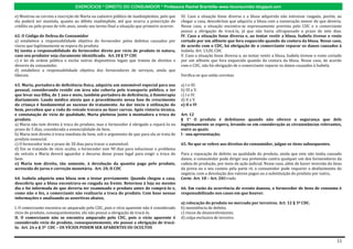 EXERCÍCIOS * DIREITO DO CONSUMIDOR * Professora Rachel Brambilla–www.rbconsumidor.blogspot.com

e) Mostrou-se correta a inscrição de Marta na cadastro público de inadimplentes, pelo que    III. Caso a situação fosse diversa e a blusa adquirida não estivesse rasgada, porém, ao
ela poderá ser mantida, quanto ao débito inadimplido, até que ocorra a prescrição do         chegar a casa, descobrisse que adquiriu a blusa com a numeração menor do que deveria.
crédito ou pelo prazo de três anos, sendo seu termo final a situação que primeiro ocorrer.   Nesse caso, a situação encontra-se expressamente prevista pelo CDC e o comerciante
                                                                                             possui a obrigação de trocá-la, já que não havia ultrapassado o prazo de sete dias.
62. O Código de Defesa do Consumidor                                                         IV. Caso a situação fosse diversa e, ao tentar vestir a blusa, Isabela tivesse o rosto
a) estabelece a responsabilidade objetiva do fornecedor pelos defeitos causados por          cortado por um alfinete que fora esquecido quando da costura da blusa. Nesse caso,
riscos que legitimamente se espera do produto.                                               de acordo com o CDC, há obrigação de o comerciante reparar os danos causados à
b) isenta a responsabilidade do fornecedor direto por vício de produto in natura,            Isabela. Art. 13,III, CDC
caso seu produtor seja claramente identificado. Art.18 § 5º CDC                              V. Caso a situação fosse diversa e, ao tentar vestir a blusa, Isabela tivesse o rosto cortado
c) é lei de ordem pública e exclui outros dispositivos legais que tratem de direitos e       por um alfinete que fora esquecido quando da costura da blusa. Nesse caso, de acordo
deveres do consumidor.                                                                       com o CDC, não há obrigação de o comerciante reparar os danos causados à Isabela.
d) estabelece a responsabilidade objetiva dos fornecedores de serviços, ainda que
liberais.                                                                                    Verifica-se que estão corretas

63. Maria, portadora de deficiência física, adquiriu um automóvel especial para uso          a) I e III.
pessoal, considerando residir em área não coberta pelo transporte público, e ter             b) III e V.
que levar sua filha, de 1 ano e meio, também portadora de deficiência, à fisioterapia        c) I e IV.
diariamente. Laudo médico atesta que o procedimento nessa fase de crescimento                d) II e V.
da criança é fundamental ao sucesso do tratamento. Ao dar início à utilização do             e) II e IV.
bem, percebeu que a roda do veículo travava ao fazer curvas. Após vistoria técnica,
e constatação de vício de qualidade, Maria pleiteou junto à montadora a troca do             Art. 12
produto.                                                                                     § 1° O produto é defeituoso quando não oferece a segurança que dele
a) Maria não tem direito à troca do produto, mas o fornecedor é obrigado a repará-lo no      legitimamente se espera, levando-se em consideração as circunstâncias relevantes,
prazo de 5 dias, considerada a essencialidade do bem.                                        entre as quais:
b) Maria tem direito à troca imediata do bem, sob o argumento de que para ela se trata de    I - sua apresentação;
produto essencial.
c) O fornecedor tem o prazo de 30 dias para trocar o automóvel.                              65. No que se refere aos direitos do consumidor, julgue os itens subsequentes.
d) Em se tratando de vício oculto, o fornecedor tem 90 dias para solucionar o problema
do veículo e Maria deverá aguardar o decurso desse prazo legal para exigir a troca do        Para a reparação de defeito na qualidade do produto, ainda que este não tenha causado
bem.                                                                                         danos, o consumidor pode dirigir sua pretensão contra qualquer um dos fornecedores da
e) Maria tem direito, tão somente, à devolução da quantia paga pelo produto,                 cadeia de produção, por meio de ação judicial. Nesse caso, além de haver inversão do ônus
acrescida de juros e correção monetária. Art. 20, II CDC                                     da prova ou o seu custeio pela parte ré, o consumidor pode requerer o desfazimento do
                                                                                             negócio, com a devolução dos valores pagos ou a substituição do produto por outro,.
64. Isabela adquiriu uma blusa sem a testar previamente. Quando chegou a casa,               Certo Art. 18 – Art. 20Errado
descobriu que a blusa encontrava-se rasgada na frente. Retornou à loja no mesmo
dia e foi informada de que deveria ter examinado o produto antes de comprá-lo e,             66. Em razão da ocorrência de evento danoso, o fornecedor de bens de consumo é
como não o fez, a comerciante não realizaria a troca do produto. Com base nessas             responsabilizado nos casos em que houver.
informações e analisando as assertivas abaixo,
                                                                                             a) colocação do produto no mercado por terceiros. Art. 12 § 3º CDC.
I. O comerciante encontra-se amparado pelo CDC, pois o vício aparente não é considerado      b) inexistência de defeito.
vício do produto, consequentemente, ele não possui a obrigação de trocá-lo.                  c) riscos de desenvolvimento.
II. O comerciante não se encontra amparado pelo CDC, pois o vício aparente é                 d) culpa exclusiva de terceiro.
considerado vício do produto, consequentemente, ele possui a obrigação de trocá-
lo. Art. 26 e § 3º CDC – OS VÍCIOS PODEM SER APARENTES OU OCULTOS


                                                                                                                                                                                       11
 