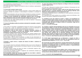 EXERCÍCIOS * DIREITO DO CONSUMIDOR * Professora Rachel Brambilla–www.rbconsumidor.blogspot.com

C) O entendimento jurisprudencial do STJ é no sentido de que não são cumuláveis            76. Acerca das práticas comerciais dispostas no Código de Defesa do Consumidor,
indenizações por danos morais e estéticos.                                                 assinale a opção correta.
D) A culpa concorrente é hipótese de exclusão do dever de indenizar, expressamente
prevista no CDC.                                                                           a) É lícito que o fabricante de produtos duráveis condicione o fornecimento de seus
                                                                                           produtos à prestação de determinados serviços
73. À luz do CDC, assinale a opção correta.                                                b) O consumidor tem o direito de receber o dobro do que tenha pago em excesso,
A Para os efeitos do CDC, não se considera fornecedor a pessoa jurídica pública que        acrescido de juros e correção monetária, no caso de cobrança indevida, salvo
desenvolva atividade de produção e comercialização de produtos ou prestação de             hipótese de engano justificável. Art. 42 parágrafo único CDC
serviços.                                                                                  c) Considera-se publicidade abusiva a comunicação de caráter publicitário inteiramente
B Entes despersonalizados, ainda que desenvolvam atividades de produção, montagem,         falsa que induza a erro.
criação ou comercialização de produtos, não podem ser considerados fornecedores.           d) O consumidor que receber produto em sua residência, mesmo sem solicitação, e não
C Qualquer pessoa prejudicada por publicidade enganosa pode, em princípio,                 devolvê-lo, deve efetuar o pagamento do respectivo preço
buscar indenização, mesmo não tendo contratado nenhum serviço. Art. 37 § 1º CDC
D Pessoa jurídica que compre bens para revendê-los é considerada consumidora.              77. Considere-se que uma empresa de águas e esgotos, em procedimento de
E Pessoa física que alugue imóvel particular, por meio de contrato, é considerada          cobrança de dívida, depois de fazer ameaças a um consumidor, decida deixar de
fornecedora, para efeitos legais.                                                          recolher parte dos esgotos produzidos na moradia desse cidadão. Nessa situação, o
                                                                                           consumidor pode, com base no Código de Defesa do Consumidor, alegar que foi
74. Acerca da disciplina jurídica da proteção contratual do consumidor, assinale a         exposto a constrangimento.
opção correta.                                                                             Certo ( ) ) Errado (X ) Art. 42 CDC

a) A lei confere ao consumidor a possibilidade de desistir do contrato, no prazo máximo    78.- Considere a seguinte situação hipotética. João, por ter constatado erros em sua
de quinze dias a contar do recebimento do produto, no caso de contratação de               ficha hospitalar, dirigiu-se ao setor de registros do hospital e solicitou ao atendente
fornecimento de produtos ocorrida fora do estabelecimento empresarial                      que lhe mostrasse a ficha. Inicialmente, o atendente dificultou-lhe o acesso aos
b) Reputam-se nulas de pleno direito as cláusulas contratuais relativas ao                 dados e, somente depois de muita insistência, João conseguiu convencê-lo da
fornecimento de produtos e serviços que infrinjam normas ambientais ou                     necessidade de alterar alguns dados no referido documento. Entretanto, passada
possibilitem a violação dessas normas. Art. 51 XIV CDC                                     uma semana, João constatou que as alterações solicitadas não haviam sido
c) A garantia contratual exclui a garantia legal, desde que conferida mediante termo       efetuadas. Nessa situação, do ponto de vista do Código de Defesa do Consumidor,
escrito que discipline, de maneira adequada, a constituição daquela garantia, bem como a   João nada poderá fazer, pois o código é omisso com relação a esse tipo de problema.
forma, o prazo e o lugar para o seu exercício.                                             Certo ( ) Errado (X ) Art. 6º III, Art. 14, Art. 22, Art. 39 IV, Art. 72 CDC
d) A lei limita a 10% do valor da prestação as multas de mora decorrentes do
inadimplemento de obrigações no seu termo, no caso de fornecimento de produtos que         79. O CDC dispõe expressamente que as informações a respeito da oferta e
envolva concessão de financiamento ao consumidor.                                          apresentação de produtos refrigerados oferecidos aos consumidores devem ser
                                                                                           gravadas de forma indelével. Certo (X ) Errado ( ) Art. 31 CDC
75.Assinale a opção correta a respeito dos bancos de dados e cadastros de
consumidores.                                                                              80. O fornecedor de produtos alimentícios responde objetivamente pela reparação
                                                                                           dos danos eventualmente causados aos consumidores. Já em caso de informações
a) O consumidor deverá ser informado verbalmente toda vez que ocorrer alteração de         insuficientes ou inadequadas sobre os riscos dos produtos, a responsabilização
cadastro, ficha, registro e dados pessoais e de consumo, relativos a seu nome, desde que   depende da comprovação do dolo ou culpa.
não a tenha solicitado.                                                                    Certo ( ) Errado (X ) Art. 18 CDC
b) Somente poderão constar nos bancos de dados as informações negativas sobre
consumidores relativas aos últimos dois anos                                               81. Caso uma concessionária de serviços públicos cobre a tarifa de esgoto de certo
c) Os serviços de proteção ao crédito e congêneres são considerados entidades que          condomínio de forma dissimulada, na conta de água, sem a devida prestação dos
prestam serviços de caráter privado.                                                       serviços, haverá cobrança abusiva, mas não enseja a repetição do indébito.
d) O consumidor, sempre que encontrar inexatidão nos seus dados e cadastros
poderá exigir imediata correção. Art. 43 § 4º CDC                                          Certo ( ) Errado (X ) Art. 42 parágrafo único

                                                                                                                                                                               13
 