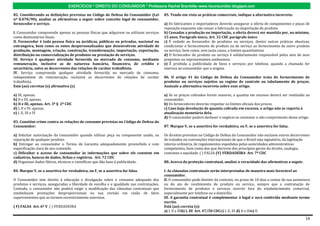 EXERCÍCIOS * DIREITO DO CONSUMIDOR * Professora Rachel Brambilla–www.rbconsumidor.blogspot.com

82. Considerando as definições previstas no Código de Defesa do Consumidor (Lei           85. Tendo em vista as práticas comerciais, indique a alternativa incorreta:
nº 8.078/90), analise as afirmativas a seguir sobre conceito legal de consumidor,
fornecedor e serviço.                                                                     a) Os fabricantes e importadores deverão assegurar a oferta de componentes e peças de
                                                                                          reposição enquanto não cessar a fabricação ou importação do produto.
I. Consumidor compreende apenas as pessoas físicas que adquirem ou utilizam serviços      b) Cessadas a produção ou importação, a oferta deverá ser mantida por, no mínimo,
como destinatários finais.                                                                15 anos. Parágrafo único, Art. 32 CDC parágrafo único
II. Fornecedor é toda pessoa física ou jurídicas, públicas ou privadas, nacional ou       c) É vedado ao fornecedor de produtos ou serviços, dentre outras práticas abusivas,
estrangeira, bem como os entes despersonalizados que desenvolvem atividade de             condicionar o fornecimento de produto ou de serviço ao fornecimento de outro produto
produção, montagem, criação, construção, transformação, importação, exportação,           ou serviço, bem como, sem justa causa, a limites quantitativos.
distribuição ou comercialização de produtos ou prestação de serviços.                     d) O fornecedor do produto ou serviço é solidariamente responsável pelos atos de seus
III. Serviço é qualquer atividade fornecida no mercado de consumo, mediante               prepostos ou representantes autônomos.
remuneração, inclusive as de natureza bancária, financeira, de crédito e                  e) É proibida a publicidade de bens e serviços por telefone, quando a chamada for
securitária, salvo as decorrentes das relações de caráter trabalhista.                    onerosa ao consumidor que a origina.
IV. Serviço compreende qualquer atividade fornecida no mercado de consumo,
independente de remuneração, inclusive as decorrentes de relações de caráter              86. O artigo 41 do Código de Defesa do Consumidor trata do fornecimento de
trabalhista.                                                                              produtos ou serviços sujeitos ao regime de controle ou tabelamento de preços.
Está (ao) corretas (s) afirmativa (s)                                                     Assinale a alternativa incorreta sobre esse artigo.

a) III, apenas.                                                                           a) Se os preços cobrados forem maiores, a quantia em excesso deverá ser restituída ao
b) II e III, apenas.                                                                      consumidor.
b) II e III, apenas. Art. 3º § 2º CDC                                                     b) Os fornecedores deverão respeitar os limites oficiais dos preços.
d) I, II e IV, apenas.                                                                    c) Caso haja devolução de quantia cobrada em excesso, o artigo não se reporta à
e) I, II, III e IV                                                                        atualização monetária dela.
                                                                                          d) O consumidor poderá desfazer o negócio se constatar o não cumprimento desse artigo.
83. Constitui crime contra as relações de consumo previstas no Código de Defesa do
Consumidor:                                                                               87. Marque V, se a assertiva for verdadeira, ou F, se a assertiva for falsa.

a) Solicitar autorização do consumidor quando utilizar peça ou componente usado, na       Os direitos previstos no Código de Defesa do Consumidor não excluem outros decorrentes
reparação de qualquer produto.                                                            de tratados ou convenções internacionais de que o Brasil seja signatário, da legislação
b) Entregar ao consumidor o Termo de Garantia adequadamente preenchido e com              interna ordinária, de regulamentos expedidos pelas autoridades administrativas
especificação clara de seu conteúdo.                                                      competentes, bem como dos que derivem dos princípios gerais do direito, analogia,
c) Dificultar o acesso do consumidor às informações que sobre ele constem em              costumes e equidade. ( ) FALSA (V) VERDADEIRA Art. 7º CDC
cadastros, bancos de dados, fichas e registros. Art. 72 CDC
d) Organizar dados fáticos, técnicos e científicos que dão base à publicidade.            88..Acerca da proteção contratual, analise a veracidade das afirmativas a seguir.

84. Marque V, se a assertiva for verdadeira, ou F, se a assertiva for falsa.              I. As cláusulas contratuais serão interpretadas de maneira mais favorável ao
                                                                                          consumidor.
O Consumidor tem direito à educação e divulgação sobre o consumo adequado dos             II. O consumidor pode desistir do contrato, no prazo de 10 dias a contar de sua assinatura
produtos e serviços, asseguradas a liberdade de escolha e a igualdade nas contratações.   ou do ato de recebimento do produto ou serviço, sempre que a contratação de
Contudo, o consumidor não poderá exigir a modificação das cláusulas contratuais que       fornecimento de produtos e serviços ocorrer fora do estabelecimento comercial,
estabeleçam prestações desproporcionais ou sua revisão em razão de fatos                  especialmente por telefone ou a domicílio.
supervenientes que as tornem excessivamente onerosas.                                     III. A garantia contratual é complementar à legal e será conferida mediante termo
                                                                                          escrito.
( F) FALSA Art. 6º V ( ) VERDADEIRA                                                       Está (ao) correta (s):
                                                                                          a) I, II e IIIb) I, III Art. 47/50 CDCc) I, II, III d) II e IIIe) II

                                                                                                                                                                                 14
 
